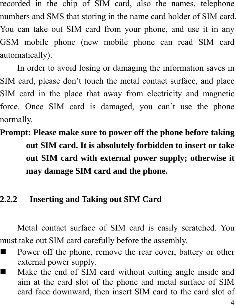   4 recorded in the chip of SIM card, also the names, telephone numbers and SMS that storing in the name card holder of SIM card. You can take out SIM card from your phone, and use it in any GSM mobile phone (new mobile phone can read SIM card automatically).  In order to avoid losing or damaging the information saves in SIM card, please don’t touch the metal contact surface, and place SIM card in the place that away from electricity and magnetic force. Once SIM card is damaged, you can’t use the phone normally.   Prompt: Please make sure to power off the phone before taking out SIM card. It is absolutely forbidden to insert or take out SIM card with external power supply; otherwise it may damage SIM card and the phone.   2.2.2 Inserting and Taking out SIM Card Metal contact surface of SIM card is easily scratched. You must take out SIM card carefully before the assembly.    Power off the phone, remove the rear cover, battery or other external power supply.    Make the end of SIM card without cutting angle inside and aim at the card slot of the phone and metal surface of SIM card face downward, then insert SIM card to the card slot of 