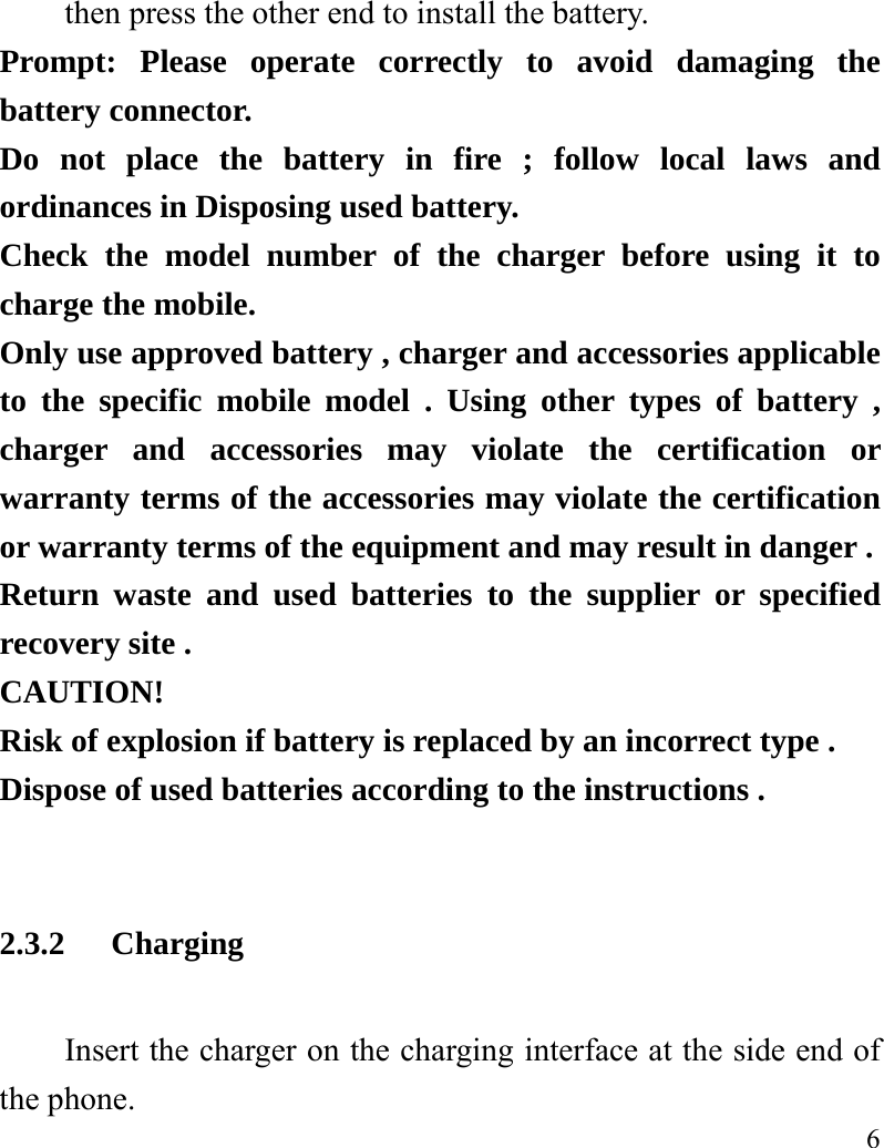   6 then press the other end to install the battery.   Prompt: Please operate correctly to avoid damaging the battery connector.   Do not place the battery in fire ; follow local laws and ordinances in Disposing used battery. Check the model number of the charger before using it to charge the mobile. Only use approved battery , charger and accessories applicable to the specific mobile model . Using other types of battery , charger and accessories may violate the certification or warranty terms of the accessories may violate the certification or warranty terms of the equipment and may result in danger . Return waste and used batteries to the supplier or specified recovery site . CAUTION! Risk of explosion if battery is replaced by an incorrect type . Dispose of used batteries according to the instructions .  2.3.2 Charging Insert the charger on the charging interface at the side end of the phone.   