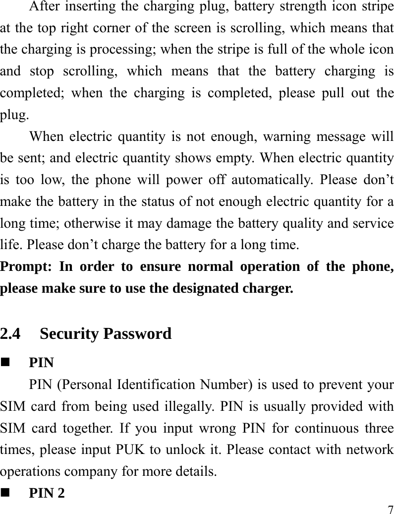   7 After inserting the charging plug, battery strength icon stripe at the top right corner of the screen is scrolling, which means that the charging is processing; when the stripe is full of the whole icon and stop scrolling, which means that the battery charging is completed; when the charging is completed, please pull out the plug.    When electric quantity is not enough, warning message will be sent; and electric quantity shows empty. When electric quantity is too low, the phone will power off automatically. Please don’t make the battery in the status of not enough electric quantity for a long time; otherwise it may damage the battery quality and service life. Please don’t charge the battery for a long time.   Prompt: In order to ensure normal operation of the phone, please make sure to use the designated charger.  2.4 Security Password  PIN  PIN (Personal Identification Number) is used to prevent your SIM card from being used illegally. PIN is usually provided with SIM card together. If you input wrong PIN for continuous three times, please input PUK to unlock it. Please contact with network operations company for more details.    PIN 2 