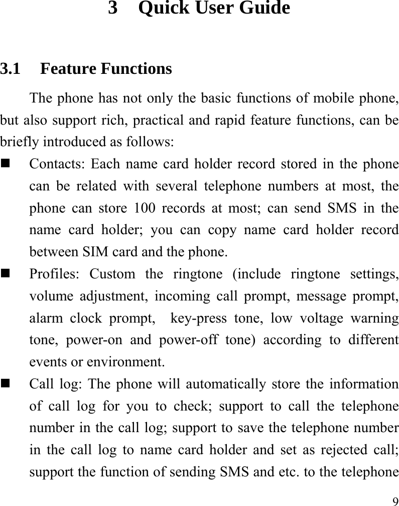   9 3 Quick User Guide   3.1 Feature Functions The phone has not only the basic functions of mobile phone, but also support rich, practical and rapid feature functions, can be briefly introduced as follows:  Contacts: Each name card holder record stored in the phone can be related with several telephone numbers at most, the phone can store 100 records at most; can send SMS in the name card holder; you can copy name card holder record between SIM card and the phone.  Profiles: Custom the ringtone (include ringtone settings, volume adjustment, incoming call prompt, message prompt, alarm clock prompt,  key-press tone, low voltage warning tone, power-on and power-off tone) according to different events or environment.    Call log: The phone will automatically store the information of call log for you to check; support to call the telephone number in the call log; support to save the telephone number in the call log to name card holder and set as rejected call; support the function of sending SMS and etc. to the telephone 