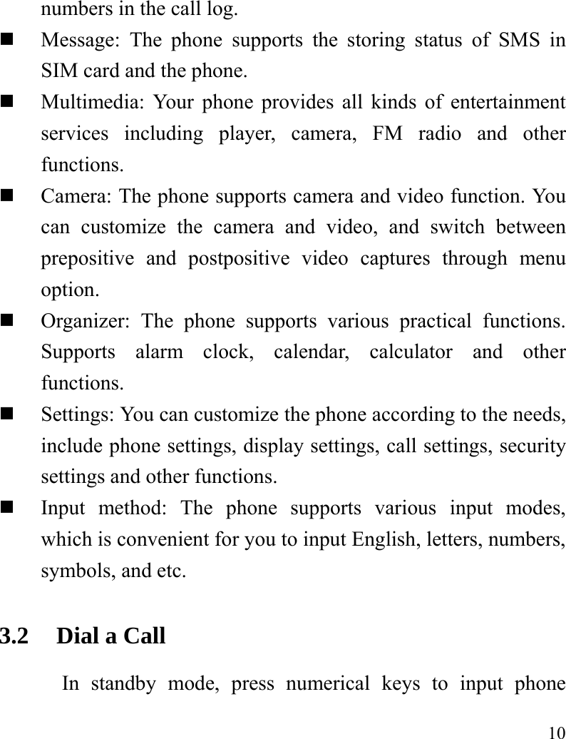   10 numbers in the call log.    Message: The phone supports the storing status of SMS in SIM card and the phone.  Multimedia: Your phone provides all kinds of entertainment services including player, camera, FM radio and other functions.   Camera: The phone supports camera and video function. You can customize the camera and video, and switch between prepositive and postpositive video captures through menu option.  Organizer: The phone supports various practical functions. Supports alarm clock, calendar, calculator and other functions.   Settings: You can customize the phone according to the needs, include phone settings, display settings, call settings, security settings and other functions.    Input method: The phone supports various input modes, which is convenient for you to input English, letters, numbers, symbols, and etc.   3.2 Dial a Call In standby mode, press numerical keys to input phone 