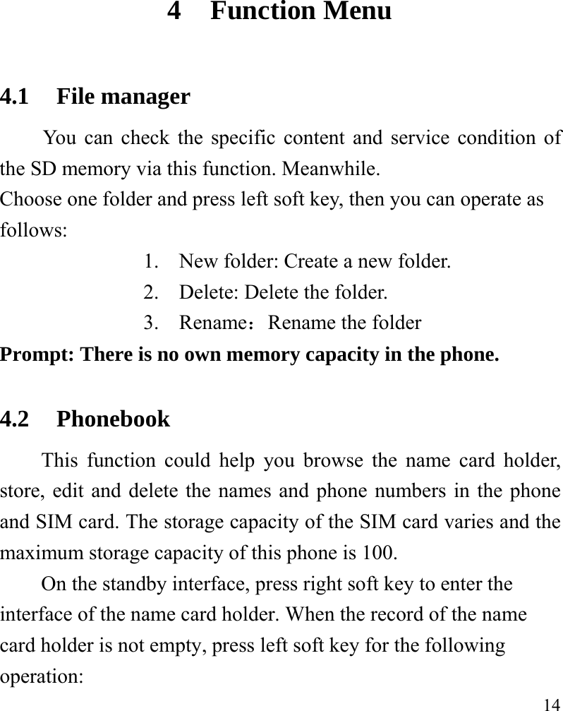   14 4 Function Menu 4.1 File manager You can check the specific content and service condition of the SD memory via this function. Meanwhile.   Choose one folder and press left soft key, then you can operate as follows: 1. New folder: Create a new folder. 2. Delete: Delete the folder. 3. Rename：Rename the folder Prompt: There is no own memory capacity in the phone. 4.2 Phonebook This function could help you browse the name card holder, store, edit and delete the names and phone numbers in the phone and SIM card. The storage capacity of the SIM card varies and the maximum storage capacity of this phone is 100. On the standby interface, press right soft key to enter the interface of the name card holder. When the record of the name card holder is not empty, press left soft key for the following operation:   