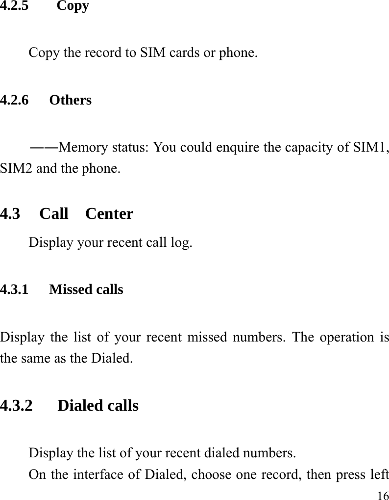   16 4.2.5  Copy Copy the record to SIM cards or phone. 4.2.6 Others ――Memory status: You could enquire the capacity of SIM1, SIM2 and the phone. 4.3 Call  Center Display your recent call log.   4.3.1 Missed calls Display the list of your recent missed numbers. The operation is the same as the Dialed. 4.3.2  Dialed calls Display the list of your recent dialed numbers. On the interface of Dialed, choose one record, then press left 