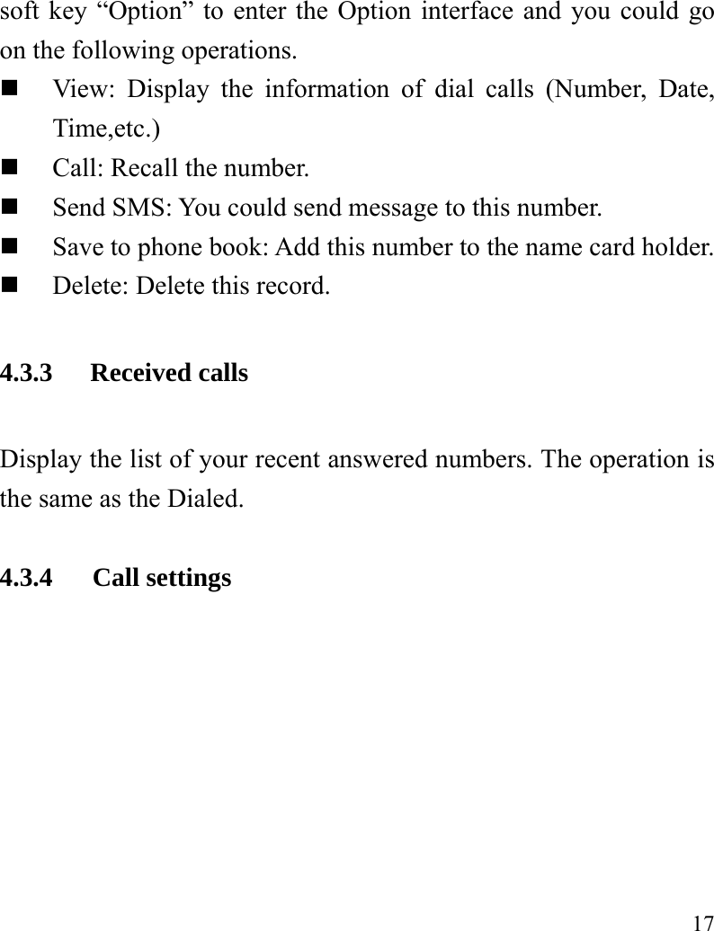  17 soft key “Option” to enter the Option interface and you could go on the following operations.  View: Display the information of dial calls (Number, Date, Time,etc.)  Call: Recall the number.  Send SMS: You could send message to this number.  Save to phone book: Add this number to the name card holder.  Delete: Delete this record. 4.3.3 Received calls Display the list of your recent answered numbers. The operation is the same as the Dialed.  4.3.4   Call settings 