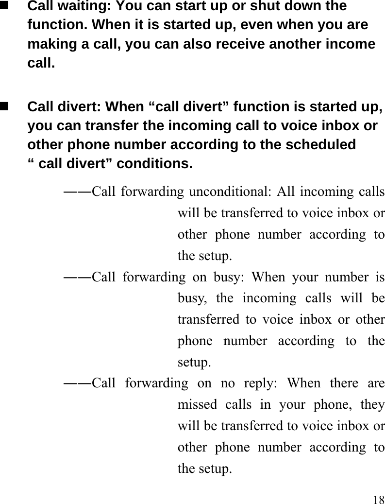   18  Call waiting: You can start up or shut down the function. When it is started up, even when you are making a call, you can also receive another income call.  Call divert: When “call divert” function is started up, you can transfer the incoming call to voice inbox or other phone number according to the scheduled “ call divert” conditions. ――Call forwarding unconditional: All incoming calls will be transferred to voice inbox or other phone number according to the setup.   ――Call forwarding on busy: When your number is busy, the incoming calls will be transferred to voice inbox or other phone number according to the setup.  ――Call forwarding on no reply: When there are missed calls in your phone, they will be transferred to voice inbox or other phone number according to the setup.   