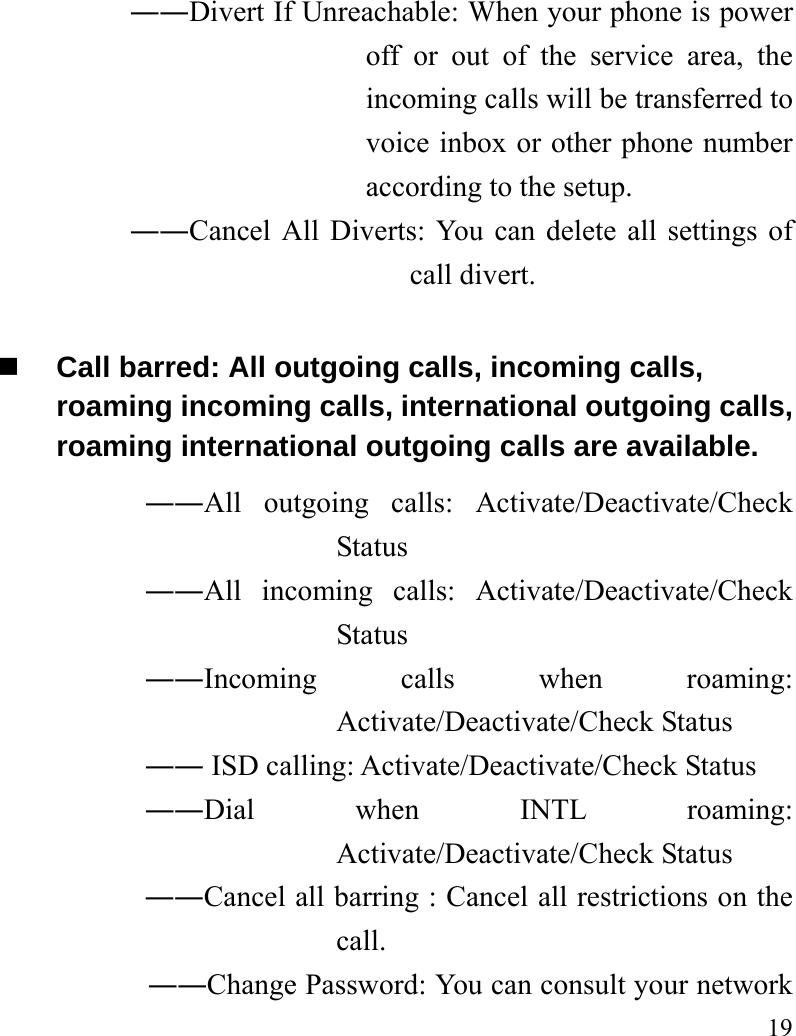   19 ――Divert If Unreachable: When your phone is power off or out of the service area, the incoming calls will be transferred to voice inbox or other phone number according to the setup.   ――Cancel All Diverts: You can delete all settings of call divert.  Call barred: All outgoing calls, incoming calls, roaming incoming calls, international outgoing calls, roaming international outgoing calls are available.  ――All outgoing calls: Activate/Deactivate/Check Status  ――All incoming calls: Activate/Deactivate/Check Status  ――Incoming calls when roaming: Activate/Deactivate/Check Status  ―― ISD calling: Activate/Deactivate/Check Status  ――Dial when INTL roaming: Activate/Deactivate/Check Status ――Cancel all barring : Cancel all restrictions on the call. ――Change Password: You can consult your network 
