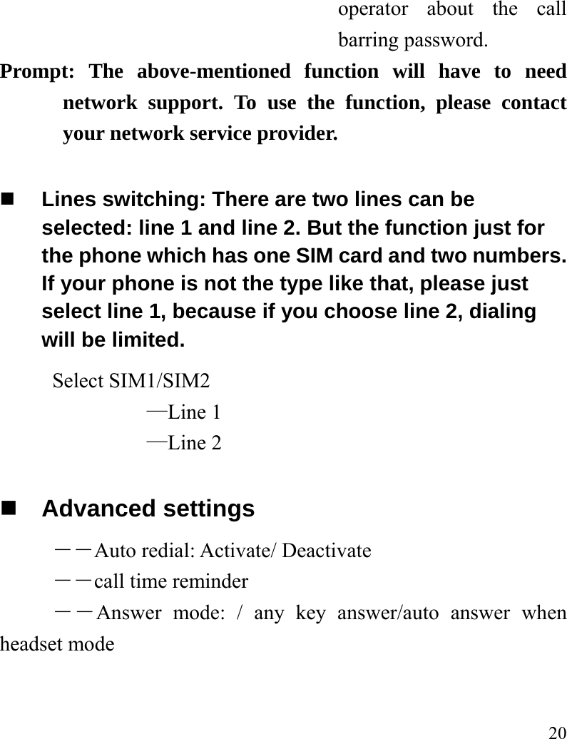   20 operator about the call barring password. Prompt: The above-mentioned function will have to need network support. To use the function, please contact your network service provider.   Lines switching: There are two lines can be selected: line 1 and line 2. But the function just for the phone which has one SIM card and two numbers. If your phone is not the type like that, please just select line 1, because if you choose line 2, dialing will be limited.        Select SIM1/SIM2 —Line 1 —Line 2  Advanced settings ――Auto redial: Activate/ Deactivate ――call time reminder ――Answer mode: / any key answer/auto answer when headset mode 