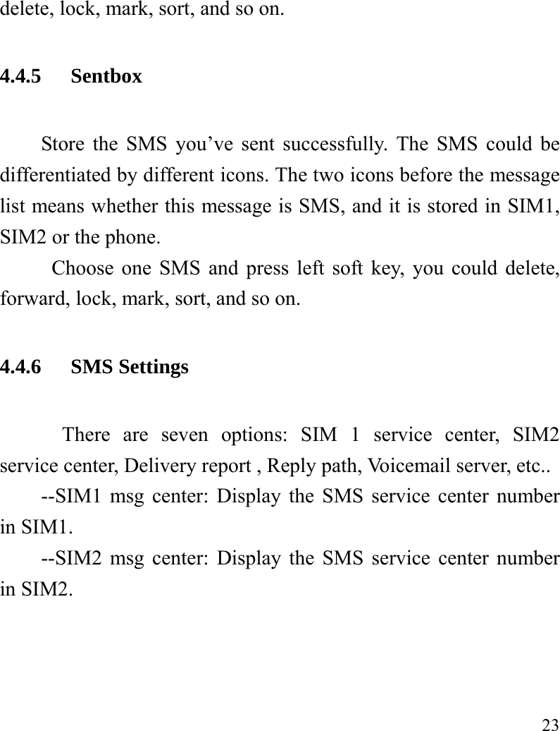   23 delete, lock, mark, sort, and so on. 4.4.5 Sentbox Store the SMS you’ve sent successfully. The SMS could be differentiated by different icons. The two icons before the message list means whether this message is SMS, and it is stored in SIM1, SIM2 or the phone. Choose one SMS and press left soft key, you could delete, forward, lock, mark, sort, and so on. 4.4.6 SMS Settings There are seven options: SIM 1 service center, SIM2 service center, Delivery report , Reply path, Voicemail server, etc.. --SIM1 msg center: Display the SMS service center number in SIM1. --SIM2 msg center: Display the SMS service center number in SIM2. 