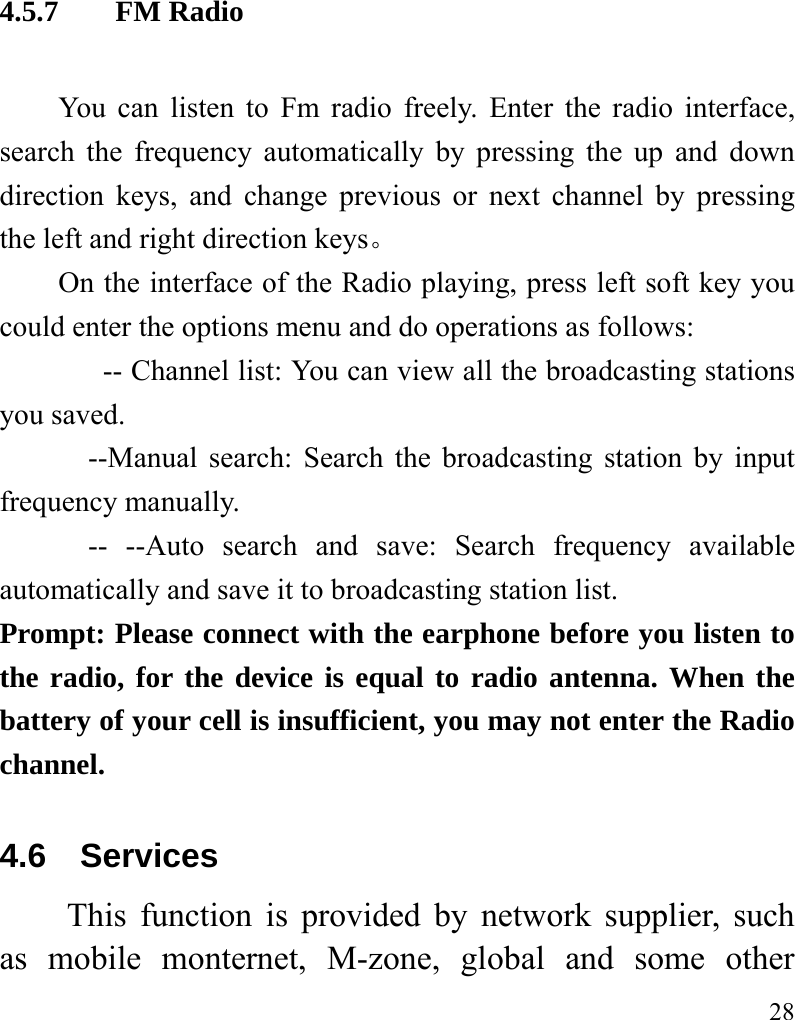   28 4.5.7  FM Radio You can listen to Fm radio freely. Enter the radio interface, search the frequency automatically by pressing the up and down direction keys, and change previous or next channel by pressing the left and right direction keys。 On the interface of the Radio playing, press left soft key you could enter the options menu and do operations as follows:                 -- Channel list: You can view all the broadcasting stations you saved.       --Manual search: Search the broadcasting station by input frequency manually.       -- --Auto search and save: Search frequency available automatically and save it to broadcasting station list. Prompt: Please connect with the earphone before you listen to the radio, for the device is equal to radio antenna. When the battery of your cell is insufficient, you may not enter the Radio channel. 4.6 Services This function is provided by network supplier, such as mobile monternet, M-zone, global and some other 