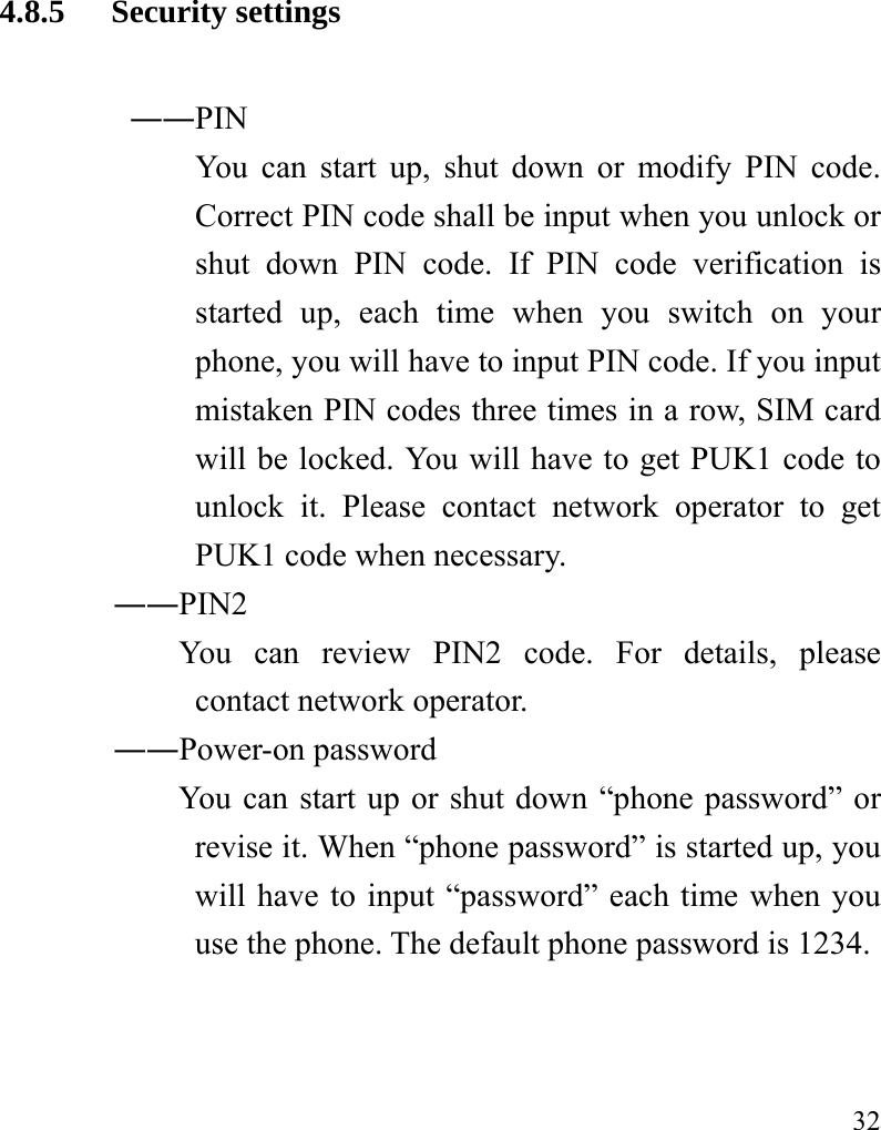   32 4.8.5 Security settings ――PIN   You can start up, shut down or modify PIN code. Correct PIN code shall be input when you unlock or shut down PIN code. If PIN code verification is started up, each time when you switch on your phone, you will have to input PIN code. If you input mistaken PIN codes three times in a row, SIM card will be locked. You will have to get PUK1 code to unlock it. Please contact network operator to get PUK1 code when necessary.        ――PIN2             You  can  review  PIN2  code.  For  details,  please contact network operator. ――Power-on password You can start up or shut down “phone password” or revise it. When “phone password” is started up, you will have to input “password” each time when you use the phone. The default phone password is 1234. 