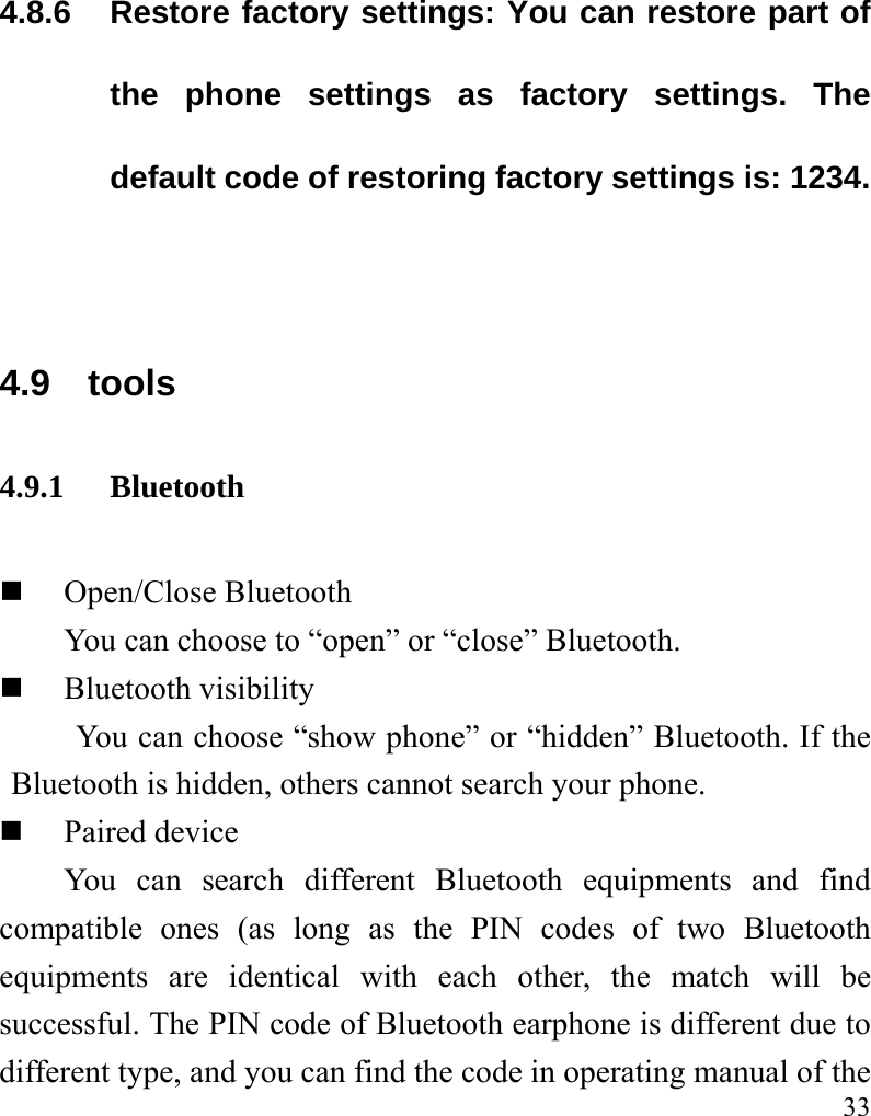   33 4.8.6 Restore factory settings: You can restore part of the phone settings as factory settings. The default code of restoring factory settings is: 1234.  4.9 tools 4.9.1 Bluetooth  Open/Close Bluetooth You can choose to “open” or “close” Bluetooth.  Bluetooth visibility You can choose “show phone” or “hidden” Bluetooth. If the Bluetooth is hidden, others cannot search your phone.  Paired device You can search different Bluetooth equipments and find compatible ones (as long as the PIN codes of two Bluetooth equipments are identical with each other, the match will be successful. The PIN code of Bluetooth earphone is different due to different type, and you can find the code in operating manual of the 