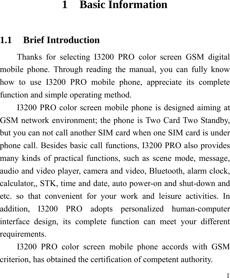   1 1 Basic Information 1.1 Brief Introduction Thanks for selecting I3200 PRO color screen GSM digital mobile phone. Through reading the manual, you can fully know how to use I3200 PRO mobile phone, appreciate its complete function and simple operating method.   I3200 PRO color screen mobile phone is designed aiming at GSM network environment; the phone is Two Card Two Standby, but you can not call another SIM card when one SIM card is under phone call. Besides basic call functions, I3200 PRO also provides many kinds of practical functions, such as scene mode, message, audio and video player, camera and video, Bluetooth, alarm clock, calculator,, STK, time and date, auto power-on and shut-down and etc. so that convenient for your work and leisure activities. In addition, I3200 PRO adopts personalized human-computer interface design, its complete function can meet your different requirements.      I3200 PRO color screen mobile phone accords with GSM criterion, has obtained the certification of competent authority.   