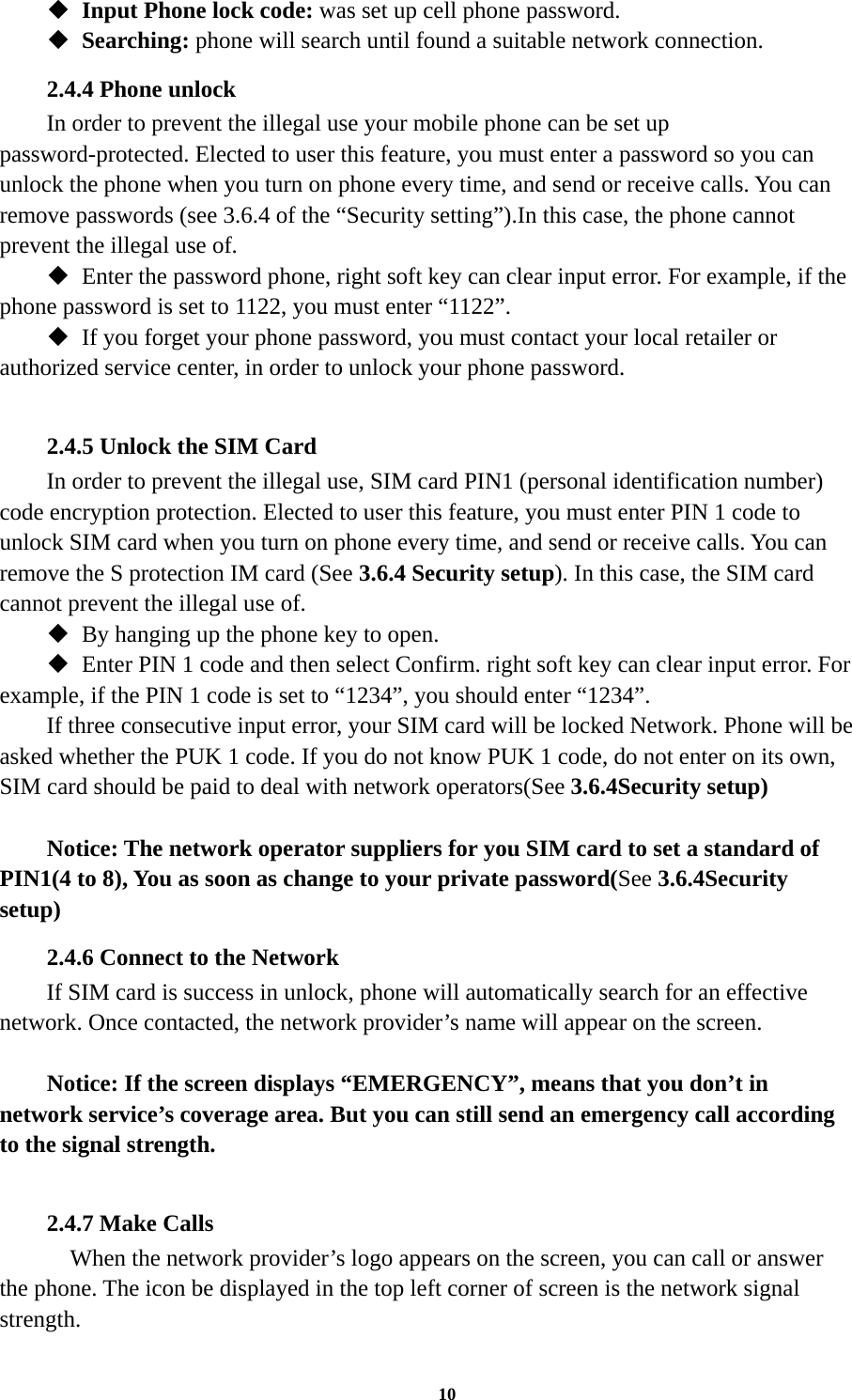 10  Input Phone lock code: was set up cell phone password.  Searching: phone will search until found a suitable network connection. 2.4.4 Phone unlock In order to prevent the illegal use your mobile phone can be set up password-protected. Elected to user this feature, you must enter a password so you can unlock the phone when you turn on phone every time, and send or receive calls. You can remove passwords (see 3.6.4 of the “Security setting”).In this case, the phone cannot prevent the illegal use of.  Enter the password phone, right soft key can clear input error. For example, if the phone password is set to 1122, you must enter “1122”.  If you forget your phone password, you must contact your local retailer or authorized service center, in order to unlock your phone password.  2.4.5 Unlock the SIM Card In order to prevent the illegal use, SIM card PIN1 (personal identification number) code encryption protection. Elected to user this feature, you must enter PIN 1 code to unlock SIM card when you turn on phone every time, and send or receive calls. You can remove the S protection IM card (See 3.6.4 Security setup). In this case, the SIM card cannot prevent the illegal use of.    By hanging up the phone key to open.  Enter PIN 1 code and then select Confirm. right soft key can clear input error. For example, if the PIN 1 code is set to “1234”, you should enter “1234”. If three consecutive input error, your SIM card will be locked Network. Phone will be asked whether the PUK 1 code. If you do not know PUK 1 code, do not enter on its own, SIM card should be paid to deal with network operators(See 3.6.4Security setup)  Notice: The network operator suppliers for you SIM card to set a standard of PIN1(4 to 8), You as soon as change to your private password(See 3.6.4Security setup) 2.4.6 Connect to the Network If SIM card is success in unlock, phone will automatically search for an effective network. Once contacted, the network provider’s name will appear on the screen.  Notice: If the screen displays “EMERGENCY”, means that you don’t in network service’s coverage area. But you can still send an emergency call according to the signal strength.  2.4.7 Make Calls     When the network provider’s logo appears on the screen, you can call or answer the phone. The icon be displayed in the top left corner of screen is the network signal strength. 