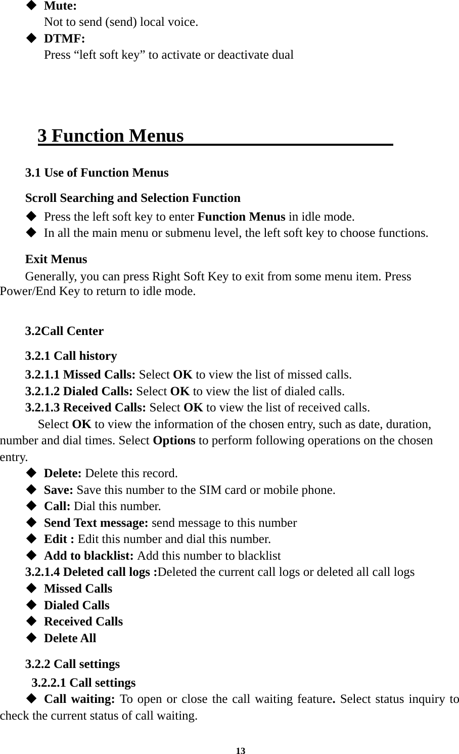 13  Mute:   Not to send (send) local voice.  DTMF:    Press “left soft key” to activate or deactivate dual    3 Function Menus                       3.1 Use of Function Menus Scroll Searching and Selection Function  Press the left soft key to enter Function Menus in idle mode.  In all the main menu or submenu level, the left soft key to choose functions. Exit Menus Generally, you can press Right Soft Key to exit from some menu item. Press Power/End Key to return to idle mode.  3.2Call Center 3.2.1 Call history 3.2.1.1 Missed Calls: Select OK to view the list of missed calls. 3.2.1.2 Dialed Calls: Select OK to view the list of dialed calls. 3.2.1.3 Received Calls: Select OK to view the list of received calls.   Select OK to view the information of the chosen entry, such as date, duration, number and dial times. Select Options to perform following operations on the chosen entry.  Delete: Delete this record.  Save: Save this number to the SIM card or mobile phone.  Call: Dial this number.  Send Text message: send message to this number  Edit : Edit this number and dial this number.  Add to blacklist: Add this number to blacklist 3.2.1.4 Deleted call logs :Deleted the current call logs or deleted all call logs    Missed Calls  Dialed Calls  Received Calls  Delete All 3.2.2 Call settings   3.2.2.1 Call settings  Call waiting: To open or close the call waiting feature. Select status inquiry to check the current status of call waiting. 