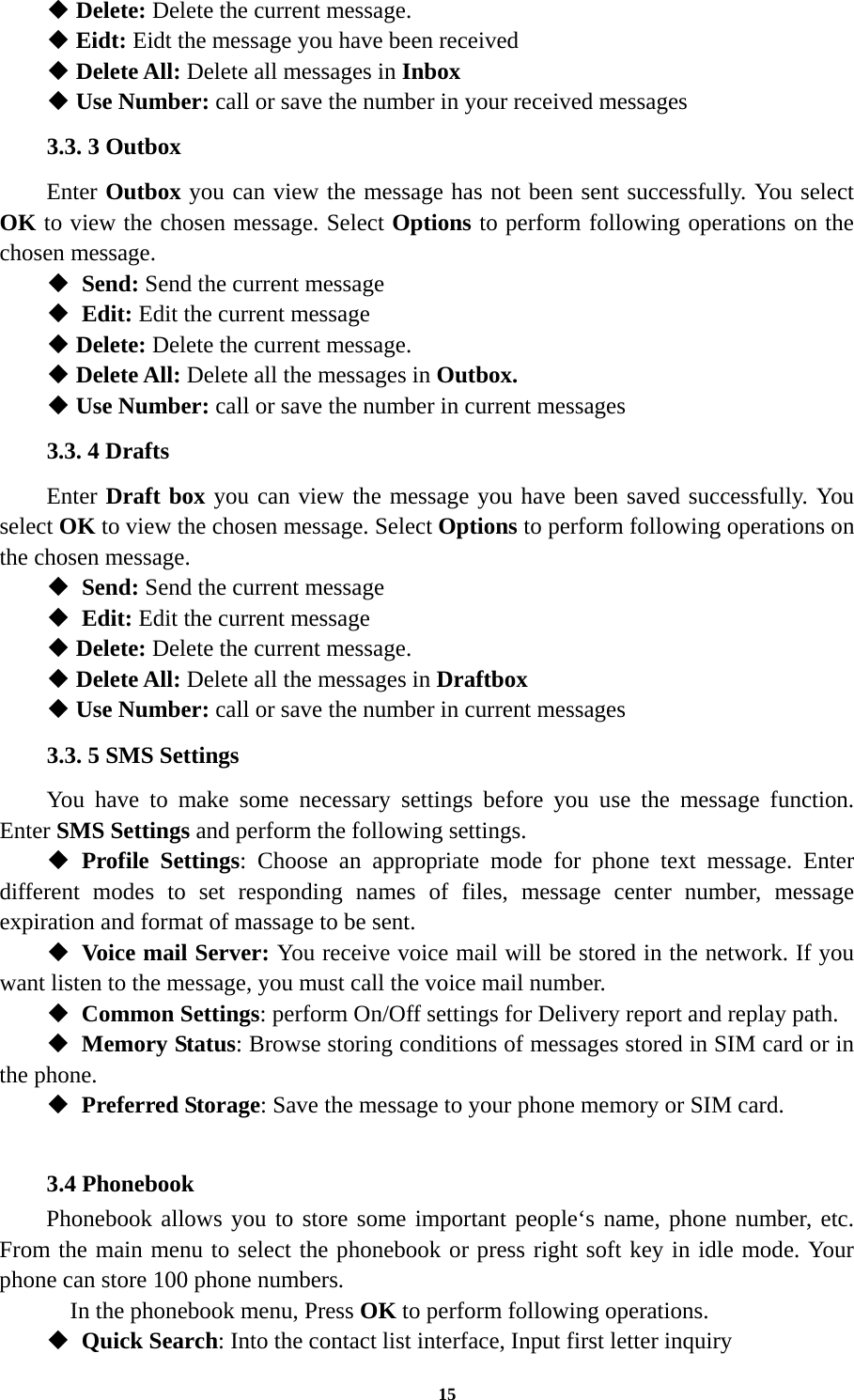 15  Delete: Delete the current message.  Eidt: Eidt the message you have been received  Delete All: Delete all messages in Inbox  Use Number: call or save the number in your received messages 3.3. 3 Outbox Enter Outbox you can view the message has not been sent successfully. You select OK to view the chosen message. Select Options to perform following operations on the chosen message.  Send: Send the current message    Edit: Edit the current message    Delete: Delete the current message.  Delete All: Delete all the messages in Outbox.  Use Number: call or save the number in current messages 3.3. 4 Drafts Enter Draft box you can view the message you have been saved successfully. You select OK to view the chosen message. Select Options to perform following operations on the chosen message.  Send: Send the current message    Edit: Edit the current message    Delete: Delete the current message.  Delete All: Delete all the messages in Draftbox  Use Number: call or save the number in current messages 3.3. 5 SMS Settings You have to make some necessary settings before you use the message function. Enter SMS Settings and perform the following settings.  Profile Settings: Choose an appropriate mode for phone text message. Enter different modes to set responding names of files, message center number, message expiration and format of massage to be sent.  Voice mail Server: You receive voice mail will be stored in the network. If you want listen to the message, you must call the voice mail number.  Common Settings: perform On/Off settings for Delivery report and replay path.  Memory Status: Browse storing conditions of messages stored in SIM card or in the phone.  Preferred Storage: Save the message to your phone memory or SIM card.  3.4 Phonebook Phonebook allows you to store some important people‘s name, phone number, etc. From the main menu to select the phonebook or press right soft key in idle mode. Your phone can store 100 phone numbers.   In the phonebook menu, Press OK to perform following operations.  Quick Search: Into the contact list interface, Input first letter inquiry 