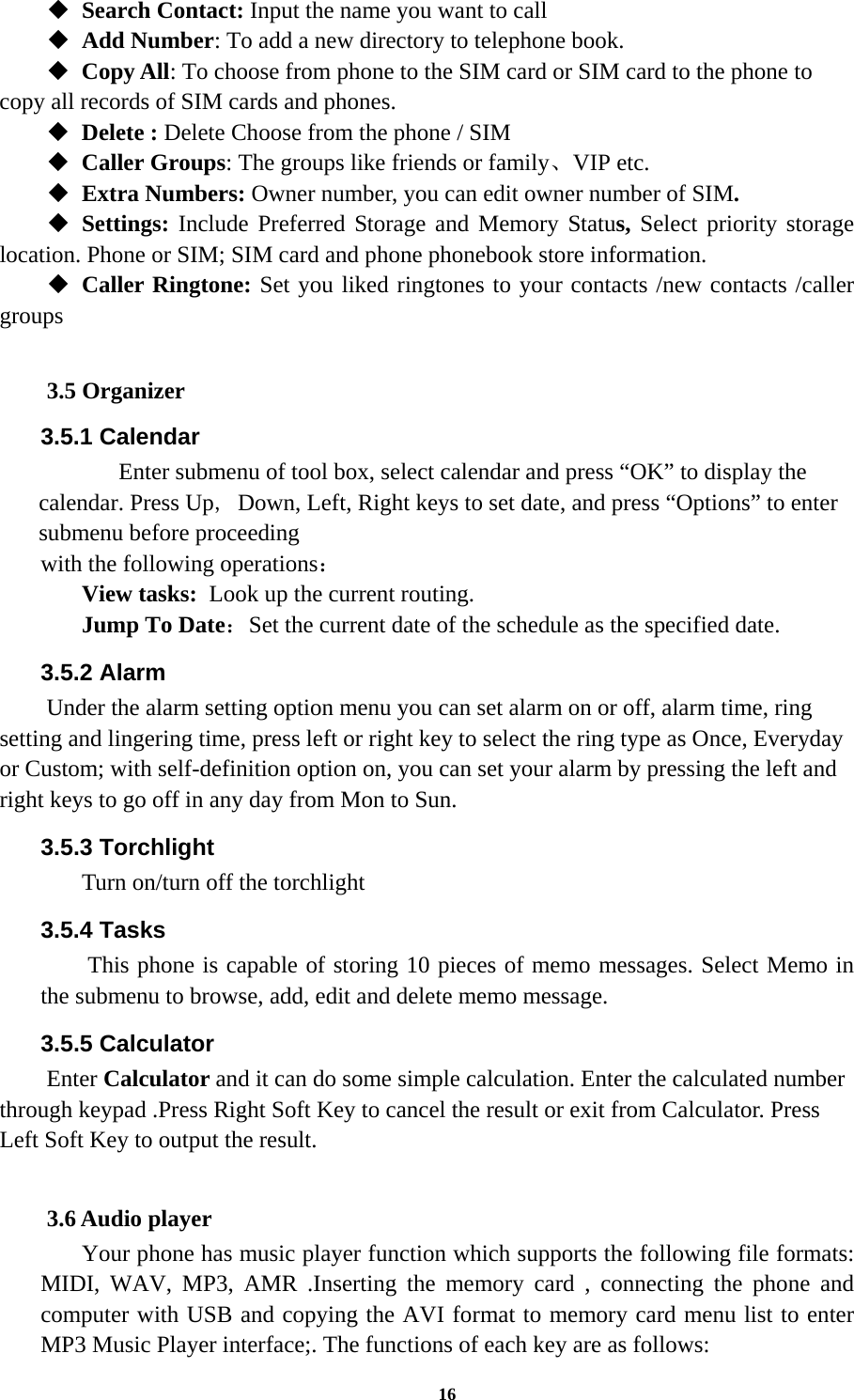 16  Search Contact: Input the name you want to call    Add Number: To add a new directory to telephone book.  Copy All: To choose from phone to the SIM card or SIM card to the phone to copy all records of SIM cards and phones.    Delete : Delete Choose from the phone / SIM    Caller Groups: The groups like friends or family、VIP etc.  Extra Numbers: Owner number, you can edit owner number of SIM.  Settings: Include Preferred Storage and Memory Status, Select priority storage location. Phone or SIM; SIM card and phone phonebook store information.  Caller Ringtone: Set you liked ringtones to your contacts /new contacts /caller groups  3.5 Organizer 3.5.1 Calendar    Enter submenu of tool box, select calendar and press “OK” to display the calendar. Press Up, Down, Left, Right keys to set date, and press “Options” to enter submenu before proceeding   with the following operations： View tasks: Look up the current routing. Jump To Date：Set the current date of the schedule as the specified date. 3.5.2 Alarm Under the alarm setting option menu you can set alarm on or off, alarm time, ring setting and lingering time, press left or right key to select the ring type as Once, Everyday or Custom; with self-definition option on, you can set your alarm by pressing the left and right keys to go off in any day from Mon to Sun. 3.5.3 Torchlight Turn on/turn off the torchlight 3.5.4 Tasks This phone is capable of storing 10 pieces of memo messages. Select Memo in the submenu to browse, add, edit and delete memo message. 3.5.5 Calculator Enter Calculator and it can do some simple calculation. Enter the calculated number through keypad .Press Right Soft Key to cancel the result or exit from Calculator. Press Left Soft Key to output the result.  3.6 Audio player Your phone has music player function which supports the following file formats: MIDI, WAV, MP3, AMR .Inserting the memory card , connecting the phone and computer with USB and copying the AVI format to memory card menu list to enter MP3 Music Player interface;. The functions of each key are as follows:   