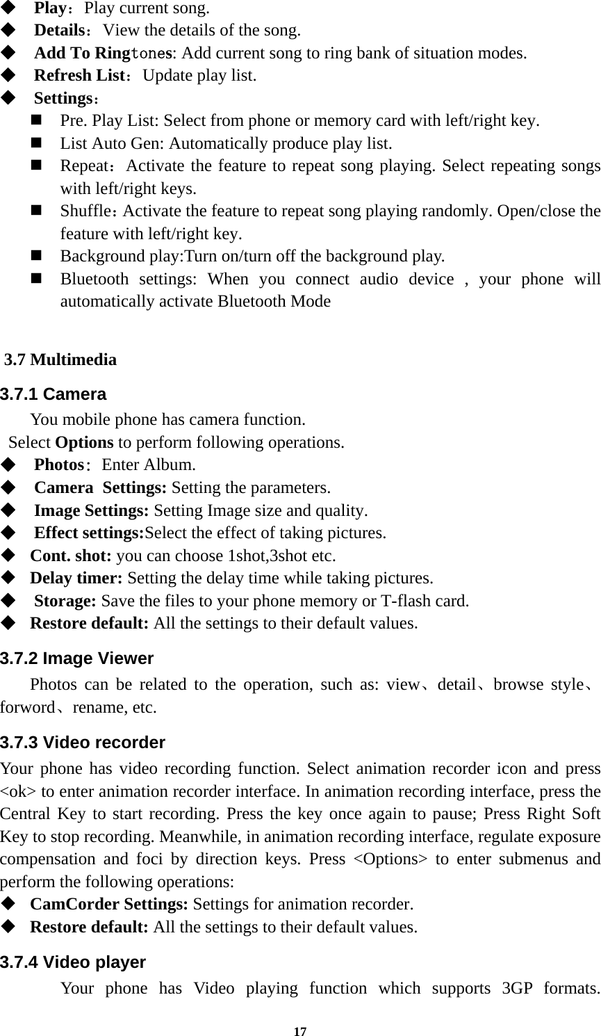 17  Play：Play current song.  Details：View the details of the song.    Add To Ringtones: Add current song to ring bank of situation modes.  Refresh List：Update play list.    Settings：  Pre. Play List: Select from phone or memory card with left/right key.  List Auto Gen: Automatically produce play list.    Repeat：Activate the feature to repeat song playing. Select repeating songs with left/right keys.  Shuffle：Activate the feature to repeat song playing randomly. Open/close the feature with left/right key.     Background play:Turn on/turn off the background play.  Bluetooth settings: When you connect audio device , your phone will automatically activate Bluetooth Mode  3.7 Multimedia 3.7.1 Camera You mobile phone has camera function.  Select Options to perform following operations.  Photos: Enter Album.  Camera Settings: Setting the parameters.  Image Settings: Setting Image size and quality.  Effect settings:Select the effect of taking pictures.  Cont. shot: you can choose 1shot,3shot etc.     Delay timer: Setting the delay time while taking pictures.  Storage: Save the files to your phone memory or T-flash card.  Restore default: All the settings to their default values. 3.7.2 Image Viewer  Photos can be related to the operation, such as: view、detail、browse style、forword、rename, etc. 3.7.3 Video recorder Your phone has video recording function. Select animation recorder icon and press &lt;ok&gt; to enter animation recorder interface. In animation recording interface, press the Central Key to start recording. Press the key once again to pause; Press Right Soft Key to stop recording. Meanwhile, in animation recording interface, regulate exposure compensation and foci by direction keys. Press &lt;Options&gt; to enter submenus and perform the following operations:    CamCorder Settings: Settings for animation recorder.  Restore default: All the settings to their default values. 3.7.4 Video player  Your phone has Video playing function which supports 3GP formats. 