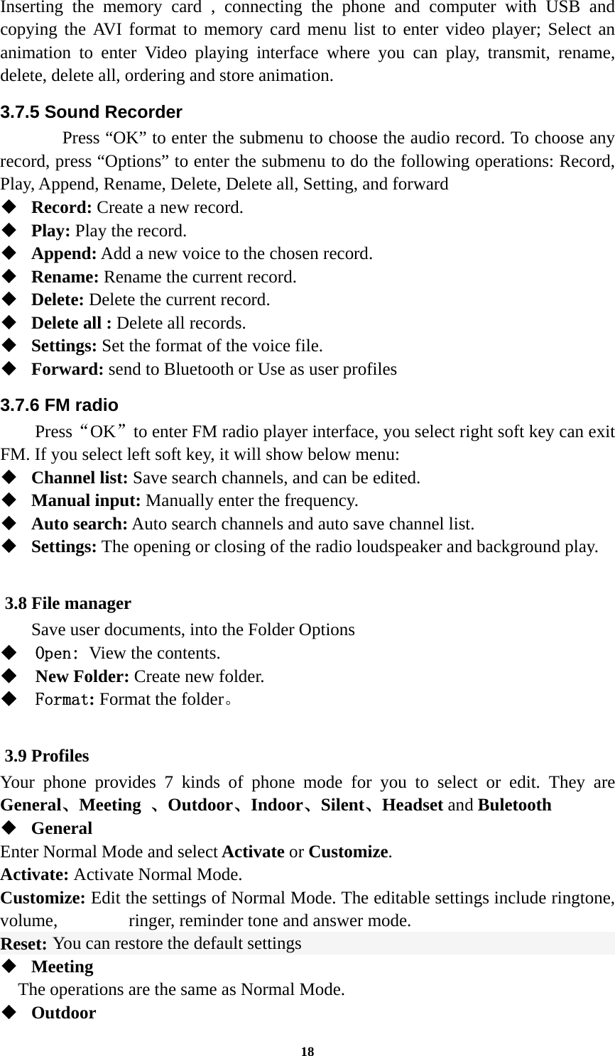 18 Inserting the memory card , connecting the phone and computer with USB and copying the AVI format to memory card menu list to enter video player; Select an animation to enter Video playing interface where you can play, transmit, rename, delete, delete all, ordering and store animation. 3.7.5 Sound Recorder   Press “OK” to enter the submenu to choose the audio record. To choose any record, press “Options” to enter the submenu to do the following operations: Record, Play, Append, Rename, Delete, Delete all, Setting, and forward  Record: Create a new record.  Play: Play the record.  Append: Add a new voice to the chosen record.  Rename: Rename the current record.  Delete: Delete the current record.  Delete all : Delete all records.  Settings: Set the format of the voice file.  Forward: send to Bluetooth or Use as user profiles 3.7.6 FM radio   Press“OK”to enter FM radio player interface, you select right soft key can exit FM. If you select left soft key, it will show below menu:  Channel list: Save search channels, and can be edited.  Manual input: Manually enter the frequency.  Auto search: Auto search channels and auto save channel list.  Settings: The opening or closing of the radio loudspeaker and background play.  3.8 File manager Save user documents, into the Folder Options  Open: View the contents.  New Folder: Create new folder.  Format: Format the folder。  3.9 Profiles Your phone provides 7 kinds of phone mode for you to select or edit. They are General、Meeting  、Outdoor、Indoor、Silent、Headset and Buletooth  General Enter Normal Mode and select Activate or Customize. Activate: Activate Normal Mode. Customize: Edit the settings of Normal Mode. The editable settings include ringtone, volume,        ringer, reminder tone and answer mode. Reset: You can restore the default settings  Meeting     The operations are the same as Normal Mode.  Outdoor 