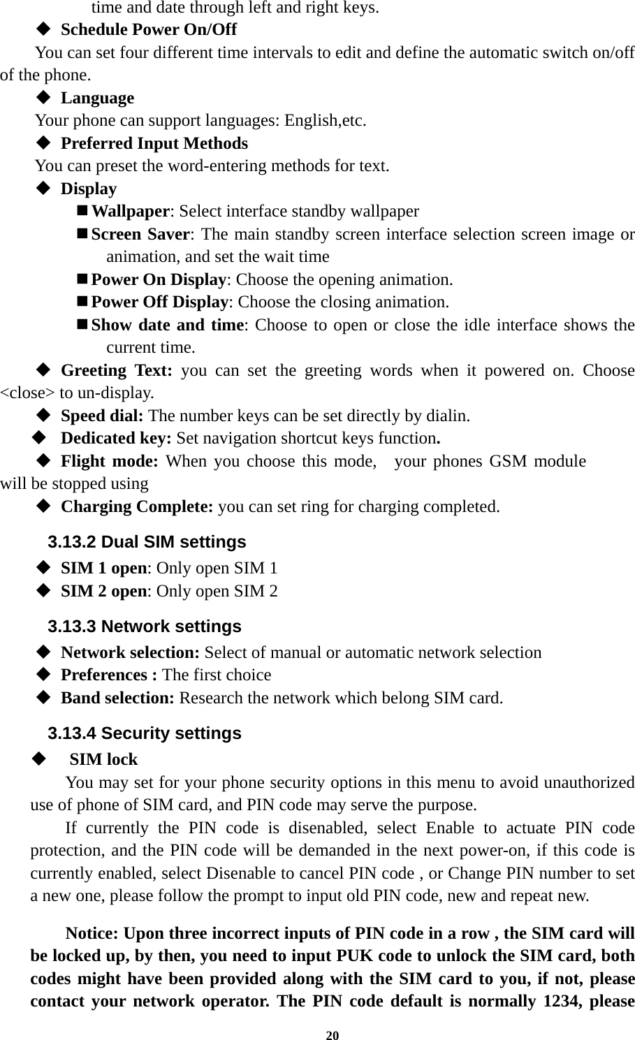 20 time and date through left and right keys.    Schedule Power On/Off You can set four different time intervals to edit and define the automatic switch on/off of the phone.  Language Your phone can support languages: English,etc.  Preferred Input Methods You can preset the word-entering methods for text.  Display    Wallpaper: Select interface standby wallpaper  Screen Saver: The main standby screen interface selection screen image or animation, and set the wait time  Power On Display: Choose the opening animation.  Power Off Display: Choose the closing animation.  Show date and time: Choose to open or close the idle interface shows the current time.  Greeting Text: you can set the greeting words when it powered on. Choose &lt;close&gt; to un-display.  Speed dial: The number keys can be set directly by dialin.  Dedicated key: Set navigation shortcut keys function.  Flight mode: When you choose this mode,  your phones GSM module will be stopped using  Charging Complete: you can set ring for charging completed. 3.13.2 Dual SIM settings  SIM 1 open: Only open SIM 1  SIM 2 open: Only open SIM 2 3.13.3 Network settings  Network selection: Select of manual or automatic network selection  Preferences : The first choice  Band selection: Research the network which belong SIM card. 3.13.4 Security settings     SIM lock You may set for your phone security options in this menu to avoid unauthorized use of phone of SIM card, and PIN code may serve the purpose. If currently the PIN code is disenabled, select Enable to actuate PIN code protection, and the PIN code will be demanded in the next power-on, if this code is currently enabled, select Disenable to cancel PIN code , or Change PIN number to set a new one, please follow the prompt to input old PIN code, new and repeat new.  Notice: Upon three incorrect inputs of PIN code in a row , the SIM card will be locked up, by then, you need to input PUK code to unlock the SIM card, both codes might have been provided along with the SIM card to you, if not, please contact your network operator. The PIN code default is normally 1234, please 