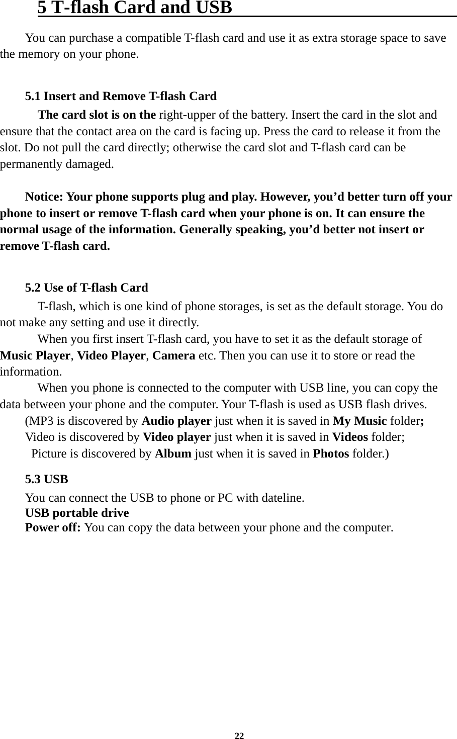 22 5 T-flash Card and USB                          You can purchase a compatible T-flash card and use it as extra storage space to save the memory on your phone.  5.1 Insert and Remove T-flash Card     The card slot is on the right-upper of the battery. Insert the card in the slot and ensure that the contact area on the card is facing up. Press the card to release it from the slot. Do not pull the card directly; otherwise the card slot and T-flash card can be permanently damaged.  Notice: Your phone supports plug and play. However, you’d better turn off your phone to insert or remove T-flash card when your phone is on. It can ensure the normal usage of the information. Generally speaking, you’d better not insert or remove T-flash card.  5.2 Use of T-flash Card   T-flash, which is one kind of phone storages, is set as the default storage. You do not make any setting and use it directly.     When you first insert T-flash card, you have to set it as the default storage of Music Player, Video Player, Camera etc. Then you can use it to store or read the information.     When you phone is connected to the computer with USB line, you can copy the data between your phone and the computer. Your T-flash is used as USB flash drives. (MP3 is discovered by Audio player just when it is saved in My Music folder; Video is discovered by Video player just when it is saved in Videos folder;   Picture is discovered by Album just when it is saved in Photos folder.)     5.3 USB You can connect the USB to phone or PC with dateline. USB portable drive Power off: You can copy the data between your phone and the computer.        