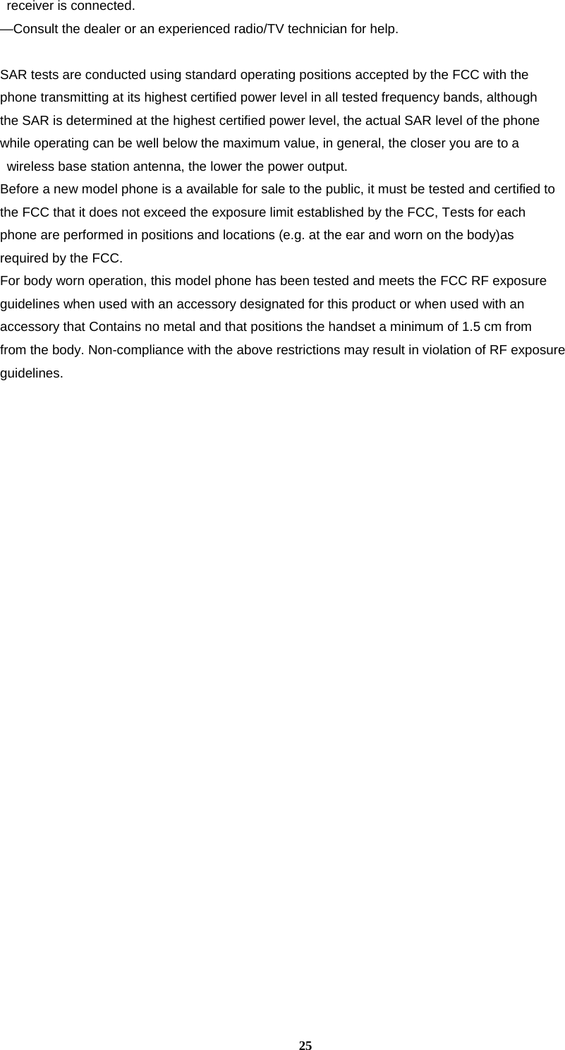 25   receiver is connected.   —Consult the dealer or an experienced radio/TV technician for help.    SAR tests are conducted using standard operating positions accepted by the FCC with the   phone transmitting at its highest certified power level in all tested frequency bands, although   the SAR is determined at the highest certified power level, the actual SAR level of the phone   while operating can be well below the maximum value, in general, the closer you are to a   wireless base station antenna, the lower the power output.   Before a new model phone is a available for sale to the public, it must be tested and certified to   the FCC that it does not exceed the exposure limit established by the FCC, Tests for each   phone are performed in positions and locations (e.g. at the ear and worn on the body)as   required by the FCC.   For body worn operation, this model phone has been tested and meets the FCC RF exposure   guidelines when used with an accessory designated for this product or when used with an   accessory that Contains no metal and that positions the handset a minimum of 1.5 cm from  from the body. Non-compliance with the above restrictions may result in violation of RF exposureguidelines.     