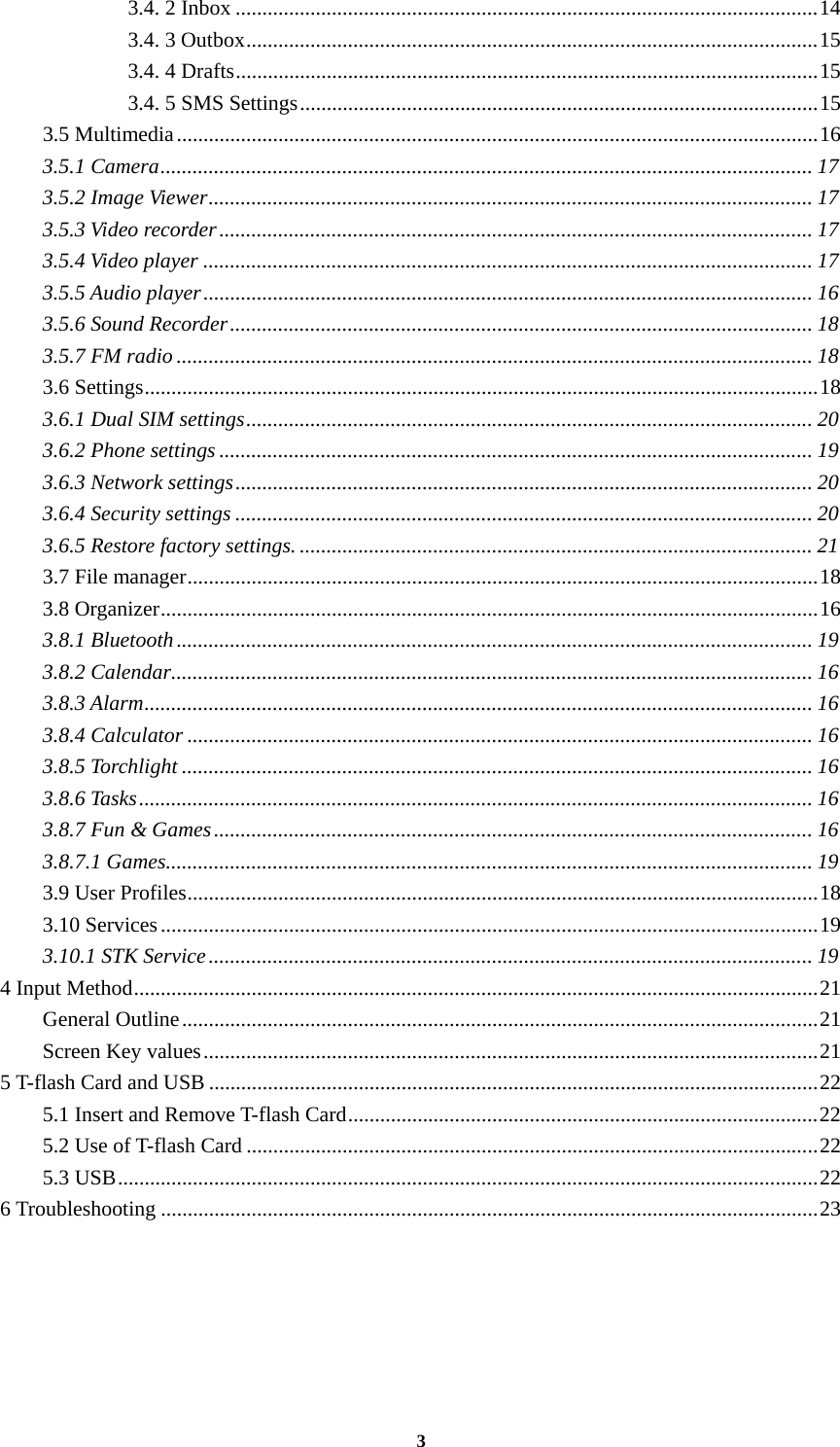 3 3.4. 2 Inbox .............................................................................................................14 3.4. 3 Outbox...........................................................................................................15 3.4. 4 Drafts.............................................................................................................15 3.4. 5 SMS Settings.................................................................................................15 3.5 Multimedia........................................................................................................................16 3.5.1 Camera.......................................................................................................................... 17 3.5.2 Image Viewer................................................................................................................. 17 3.5.3 Video recorder............................................................................................................... 17 3.5.4 Video player .................................................................................................................. 17 3.5.5 Audio player.................................................................................................................. 16 3.5.6 Sound Recorder............................................................................................................. 18 3.5.7 FM radio ....................................................................................................................... 18 3.6 Settings..............................................................................................................................18 3.6.1 Dual SIM settings.......................................................................................................... 20 3.6.2 Phone settings ............................................................................................................... 19 3.6.3 Network settings............................................................................................................ 20 3.6.4 Security settings ............................................................................................................ 20 3.6.5 Restore factory settings. ................................................................................................ 21 3.7 File manager......................................................................................................................18 3.8 Organizer...........................................................................................................................16 3.8.1 Bluetooth....................................................................................................................... 19 3.8.2 Calendar........................................................................................................................ 16 3.8.3 Alarm............................................................................................................................. 16 3.8.4 Calculator ..................................................................................................................... 16 3.8.5 Torchlight ...................................................................................................................... 16 3.8.6 Tasks.............................................................................................................................. 16 3.8.7 Fun &amp; Games................................................................................................................ 16 3.8.7.1 Games......................................................................................................................... 19 3.9 User Profiles......................................................................................................................18 3.10 Services...........................................................................................................................19 3.10.1 STK Service................................................................................................................. 19 4 Input Method................................................................................................................................21 General Outline.......................................................................................................................21 Screen Key values...................................................................................................................21 5 T-flash Card and USB ..................................................................................................................22 5.1 Insert and Remove T-flash Card........................................................................................22 5.2 Use of T-flash Card ...........................................................................................................22 5.3 USB...................................................................................................................................22 6 Troubleshooting ...........................................................................................................................23  