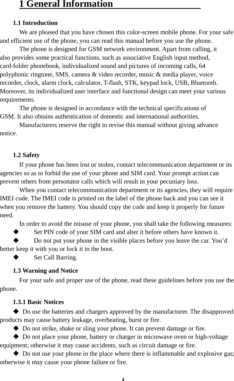 4 1 General Information                   1.1 Introduction     We are pleased that you have chosen this color-screen mobile phone. For your safe and efficient use of the phone, you can read this manual before you use the phone.     The phone is designed for GSM network environment. Apart from calling, it also provides some practical functions, such as associative English input method, card-folder phonebook, individualized sound and pictures of incoming calls, 64 polyphonic ringtone, SMS, camera &amp; video recorder, music &amp; media player, voice recorder, clock, alarm clock, calculator, T-flash, STK, keypad lock, USB, Bluetooth. Moreover, its individualized user interface and functional design can meet your various requirements.     The phone is designed in accordance with the technical specifications of GSM. It also obtains authentication of domestic and international authorities.   Manufacturers reserve the right to revise this manual without giving advance notice.  1.2 Safety     If your phone has been lost or stolen, contact telecommunication department or its agencies so as to forbid the use of your phone and SIM card. Your prompt action can prevent others from personator calls which will result in your pecuniary loss.     When you contact telecommunication department or its agencies, they will require IMEI code. The IMEI code is printed on the label of the phone back and you can see it when you remove the battery. You should copy the code and keep it properly for future need.     In order to avoid the misuse of your phone, you shall take the following measures:  Set PIN code of your SIM card and alter it before others have known it.  Do not put your phone in the visible places before you leave the car. You’d better keep it with you or lock it in the boot.  Set Call Barring. 1.3 Warning and Notice     For your safe and proper use of the phone, read these guidelines before you use the phone. 1.3.1 Basic Notices  Do use the batteries and chargers approved by the manufacturer. The disapproved products may cause battery leakage, overheating, burst or fire.  Do not strike, shake or sling your phone. It can prevent damage or fire.  Do not place your phone, battery or charger in microwave oven or high-voltage equipment; otherwise it may cause accidents, such as circuit damage or fire.  Do not use your phone in the place where there is inflammable and explosive gas; otherwise it may cause your phone failure or fire. 