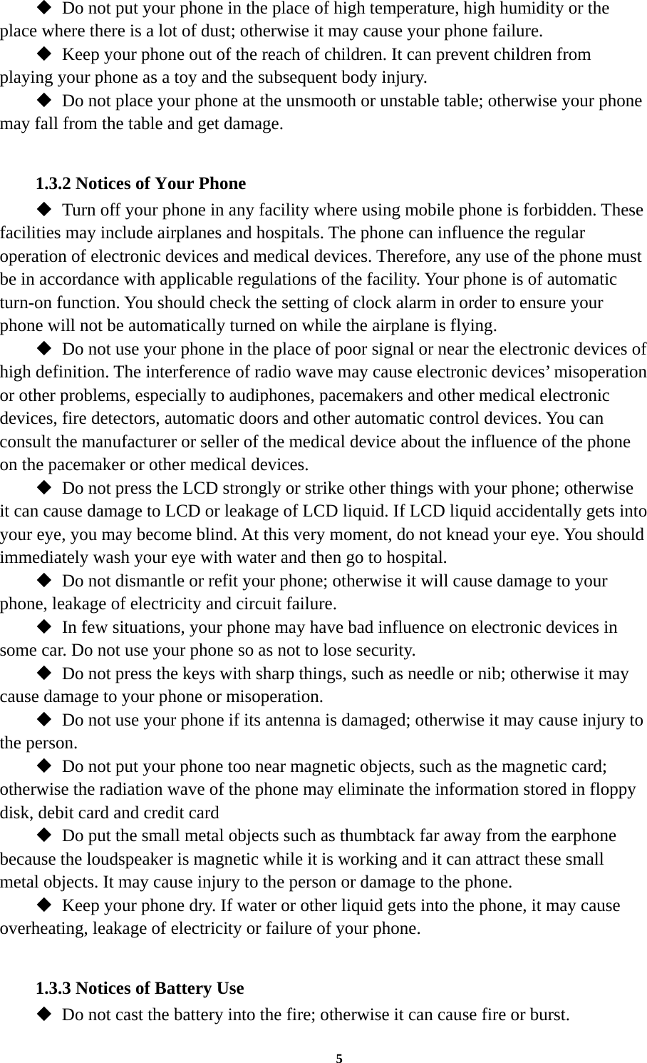 5  Do not put your phone in the place of high temperature, high humidity or the place where there is a lot of dust; otherwise it may cause your phone failure.  Keep your phone out of the reach of children. It can prevent children from playing your phone as a toy and the subsequent body injury.  Do not place your phone at the unsmooth or unstable table; otherwise your phone may fall from the table and get damage.  1.3.2 Notices of Your Phone  Turn off your phone in any facility where using mobile phone is forbidden. These facilities may include airplanes and hospitals. The phone can influence the regular operation of electronic devices and medical devices. Therefore, any use of the phone must be in accordance with applicable regulations of the facility. Your phone is of automatic turn-on function. You should check the setting of clock alarm in order to ensure your phone will not be automatically turned on while the airplane is flying.  Do not use your phone in the place of poor signal or near the electronic devices of high definition. The interference of radio wave may cause electronic devices’ misoperation or other problems, especially to audiphones, pacemakers and other medical electronic devices, fire detectors, automatic doors and other automatic control devices. You can consult the manufacturer or seller of the medical device about the influence of the phone on the pacemaker or other medical devices.  Do not press the LCD strongly or strike other things with your phone; otherwise it can cause damage to LCD or leakage of LCD liquid. If LCD liquid accidentally gets into your eye, you may become blind. At this very moment, do not knead your eye. You should immediately wash your eye with water and then go to hospital.  Do not dismantle or refit your phone; otherwise it will cause damage to your phone, leakage of electricity and circuit failure.  In few situations, your phone may have bad influence on electronic devices in some car. Do not use your phone so as not to lose security.  Do not press the keys with sharp things, such as needle or nib; otherwise it may cause damage to your phone or misoperation.    Do not use your phone if its antenna is damaged; otherwise it may cause injury to the person.  Do not put your phone too near magnetic objects, such as the magnetic card; otherwise the radiation wave of the phone may eliminate the information stored in floppy disk, debit card and credit card  Do put the small metal objects such as thumbtack far away from the earphone because the loudspeaker is magnetic while it is working and it can attract these small metal objects. It may cause injury to the person or damage to the phone.  Keep your phone dry. If water or other liquid gets into the phone, it may cause overheating, leakage of electricity or failure of your phone.  1.3.3 Notices of Battery Use  Do not cast the battery into the fire; otherwise it can cause fire or burst. 