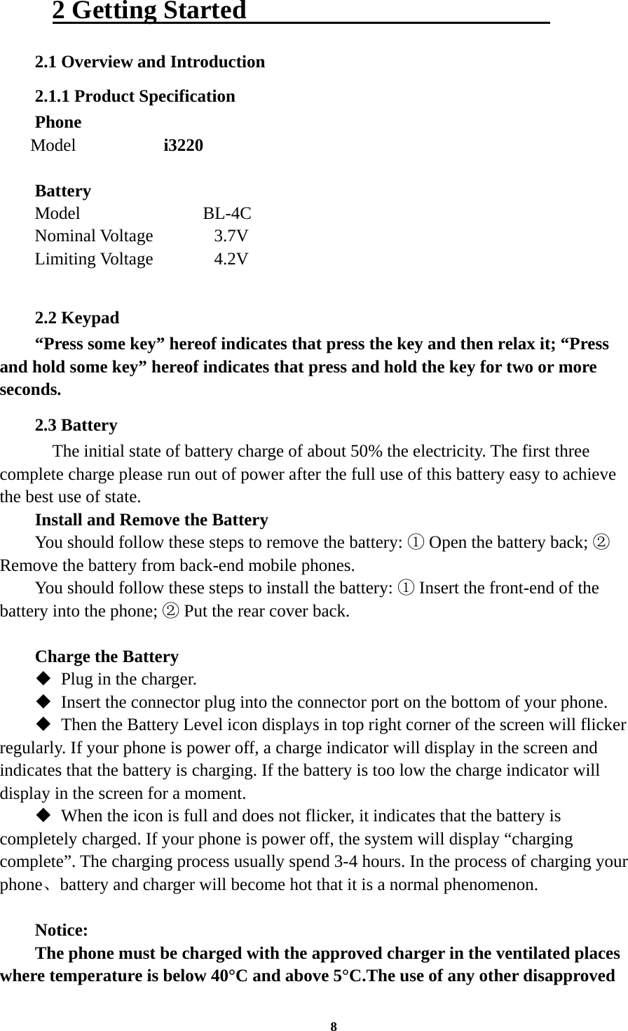 8 2 Getting Started                        2.1 Overview and Introduction 2.1.1 Product Specification Phone Model          i3220      Battery Model              BL-4C Nominal Voltage      3.7V Limiting Voltage    4.2V     2.2 Keypad “Press some key” hereof indicates that press the key and then relax it; “Press and hold some key” hereof indicates that press and hold the key for two or more seconds. 2.3 Battery     The initial state of battery charge of about 50% the electricity. The first three complete charge please run out of power after the full use of this battery easy to achieve the best use of state. Install and Remove the Battery You should follow these steps to remove the battery:   Open the battery back;   ①②Remove the battery from back-end mobile phones. You should follow these steps to install the battery:   Insert the front①-end of the battery into the phone;   Put the rear cover back.②  Charge the Battery  Plug in the charger.  Insert the connector plug into the connector port on the bottom of your phone.    Then the Battery Level icon displays in top right corner of the screen will flicker regularly. If your phone is power off, a charge indicator will display in the screen and indicates that the battery is charging. If the battery is too low the charge indicator will display in the screen for a moment.  When the icon is full and does not flicker, it indicates that the battery is completely charged. If your phone is power off, the system will display “charging complete”. The charging process usually spend 3-4 hours. In the process of charging your phone、battery and charger will become hot that it is a normal phenomenon.  Notice: The phone must be charged with the approved charger in the ventilated places where temperature is below 40°C and above 5°C.The use of any other disapproved 