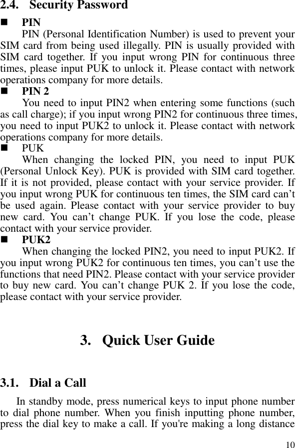  102.4. Security Password  PIN   PIN (Personal Identification Number) is used to prevent your SIM card from being used illegally. PIN is usually provided with SIM card  together.  If  you input  wrong  PIN for  continuous  three times, please input PUK to unlock it. Please contact with network operations company for more details.    PIN 2 You need to input PIN2 when entering some functions (such as call charge); if you input wrong PIN2 for continuous three times, you need to input PUK2 to unlock it. Please contact with network operations company for more details.  PUK When  changing  the  locked  PIN,  you  need  to  input  PUK (Personal Unlock Key). PUK is provided with SIM card together. If it is not provided, please contact with your service provider. If you input wrong PUK for continuous ten times, the SIM card can’t be  used  again.  Please  contact  with  your  service  provider  to  buy new  card.  You  can’t  change  PUK.  If  you  lose  the  code,  please contact with your service provider.    PUK2         When changing the locked PIN2, you need to input PUK2. If you input wrong PUK2 for continuous ten times, you can’t use the functions that need PIN2. Please contact with your service provider to buy new card. You can’t change PUK 2. If you lose the code, please contact with your service provider. 3. Quick User Guide   3.1. Dial a Call In standby mode, press numerical keys to input phone number to dial phone number.  When you finish inputting phone number, press the dial key to make a call. If you&apos;re making a long distance 