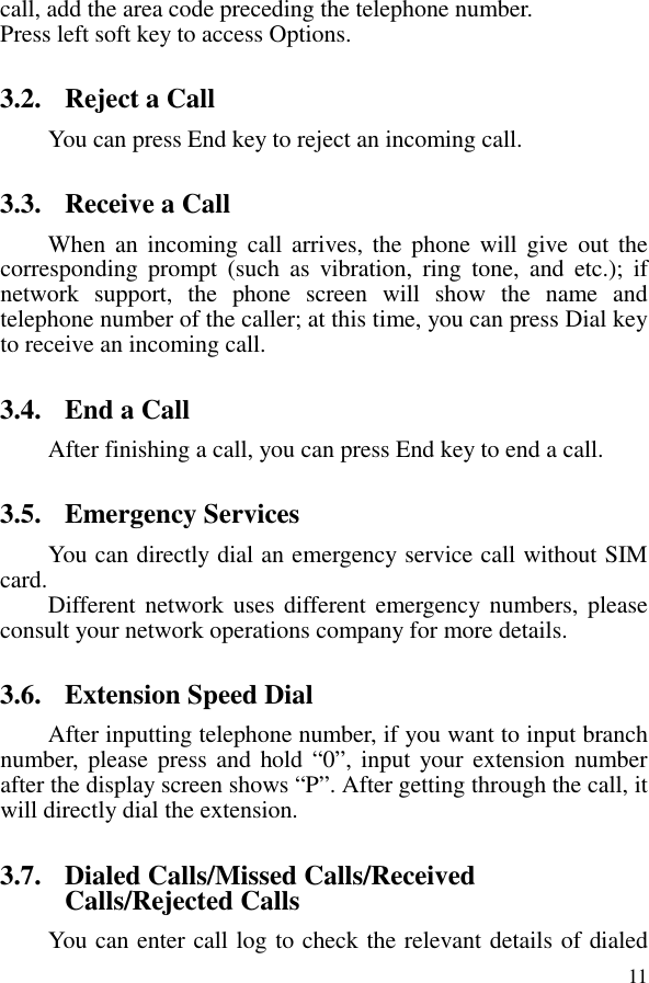  11 call, add the area code preceding the telephone number. Press left soft key to access Options. 3.2. Reject a Call You can press End key to reject an incoming call.   3.3. Receive a Call When an  incoming  call  arrives,  the  phone will  give  out the corresponding  prompt  (such  as  vibration,  ring  tone,  and  etc.);  if network  support,  the  phone  screen  will  show  the  name  and telephone number of the caller; at this time, you can press Dial key to receive an incoming call.   3.4. End a Call After finishing a call, you can press End key to end a call.     3.5. Emergency Services You can directly dial an emergency service call without SIM card.   Different network uses different emergency numbers,  please consult your network operations company for more details.     3.6. Extension Speed Dial   After inputting telephone number, if you want to input branch number, please press and hold “0”, input your extension number after the display screen shows “P”. After getting through the call, it will directly dial the extension.   3.7. Dialed Calls/Missed Calls/Received Calls/Rejected Calls You can enter call log to check the relevant details of dialed 