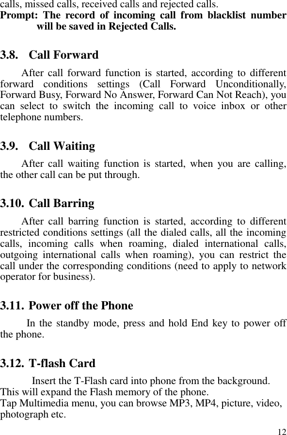  12calls, missed calls, received calls and rejected calls.   Prompt:  The  record  of  incoming  call  from  blacklist  number will be saved in Rejected Calls.   3.8. Call Forward After call forward function is started, according to different forward  conditions  settings  (Call  Forward  Unconditionally, Forward Busy, Forward No Answer, Forward Can Not Reach), you can  select  to  switch  the  incoming  call  to  voice  inbox  or  other telephone numbers.   3.9. Call Waiting After  call  waiting function is  started,  when  you  are  calling, the other call can be put through.   3.10. Call Barring After  call  barring  function  is  started,  according  to  different restricted conditions settings (all the dialed calls, all the incoming calls,  incoming  calls  when  roaming,  dialed  international  calls, outgoing  international  calls  when  roaming),  you  can  restrict  the call under the corresponding conditions (need to apply to network operator for business).   3.11. Power off the Phone In the standby mode, press and hold End key to power off the phone.   3.12. T-flash Card Insert the T-Flash card into phone from the background. This will expand the Flash memory of the phone. Tap Multimedia menu, you can browse MP3, MP4, picture, video, photograph etc. 