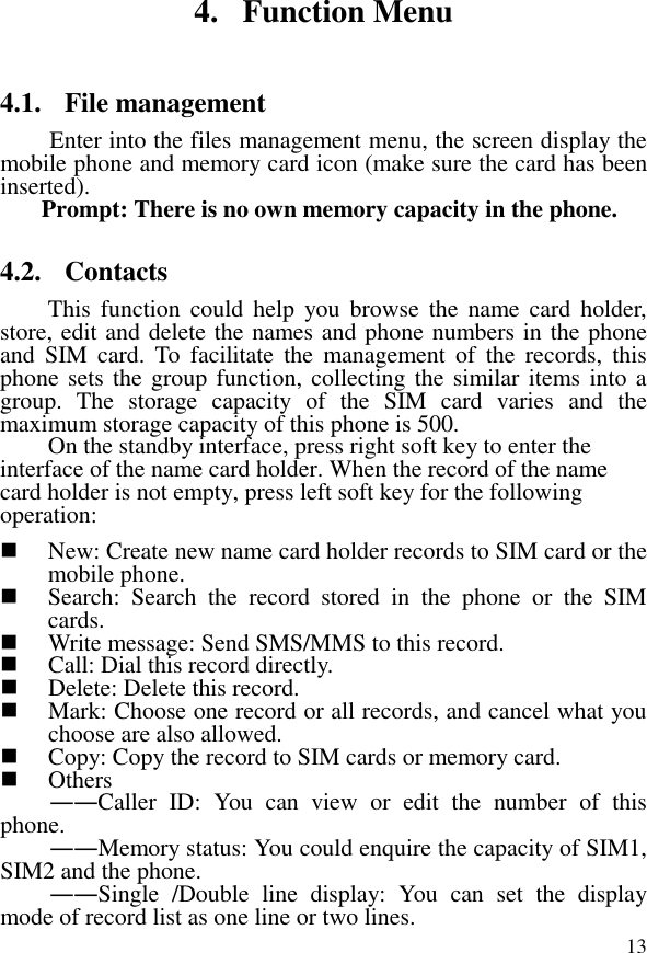  134. Function Menu 4.1. File management Enter into the files management menu, the screen display the mobile phone and memory card icon (make sure the card has been inserted). Prompt: There is no own memory capacity in the phone. 4.2. Contacts This  function  could help  you browse  the  name card  holder, store, edit and delete the names and phone numbers in the phone and  SIM  card.  To  facilitate  the  management  of  the  records,  this phone sets the group function, collecting the similar items into a group.  The  storage  capacity  of  the  SIM  card  varies  and  the maximum storage capacity of this phone is 500. On the standby interface, press right soft key to enter the interface of the name card holder. When the record of the name card holder is not empty, press left soft key for the following operation:     New: Create new name card holder records to SIM card or the mobile phone.  Search:  Search  the  record  stored  in  the  phone  or  the  SIM cards.  Write message: Send SMS/MMS to this record.  Call: Dial this record directly.  Delete: Delete this record.  Mark: Choose one record or all records, and cancel what you choose are also allowed.  Copy: Copy the record to SIM cards or memory card.  Others ――Caller  ID:  You  can  view  or  edit  the  number  of  this phone. ――Memory status: You could enquire the capacity of SIM1, SIM2 and the phone. ――Single  /Double  line  display:  You  can  set  the  display mode of record list as one line or two lines. 
