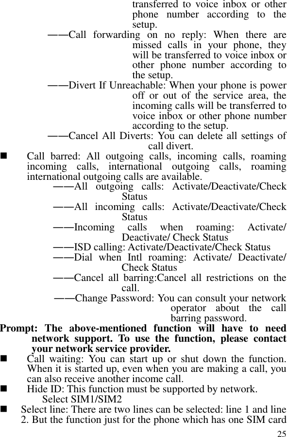  25transferred to  voice  inbox  or  other phone  number  according  to  the setup.   ――Call  forwarding  on  no  reply:  When  there  are missed  calls  in  your  phone,  they will be transferred to voice inbox or other  phone  number  according  to the setup.   ――Divert If Unreachable: When your phone is power off  or  out  of  the  service  area,  the incoming calls will be transferred to voice inbox or other phone number according to the setup.   ――Cancel All Diverts: You can delete all settings of call divert.  Call  barred:  All  outgoing  calls,  incoming  calls,  roaming incoming  calls,  international  outgoing  calls,  roaming international outgoing calls are available.  ――All  outgoing  calls:  Activate/Deactivate/Check Status  ――All  incoming  calls:  Activate/Deactivate/Check Status  ――Incoming  calls  when  roaming:  Activate/ Deactivate/ Check Status  ――ISD calling: Activate/Deactivate/Check Status  ――Dial  when  Intl  roaming:  Activate/  Deactivate/ Check Status ――Cancel  all  barring:Cancel  all  restrictions  on  the call. ――Change Password: You can consult your network operator  about  the  call barring password. Prompt:  The  above-mentioned  function  will  have  to  need network  support.  To  use  the  function,  please  contact your network service provider.    Call  waiting:  You  can  start  up  or  shut  down  the  function. When it is started up, even when you are making a call, you can also receive another income call.  Hide ID: This function must be supported by network. Select SIM1/SIM2  Select line: There are two lines can be selected: line 1 and line 2. But the function just for the phone which has one SIM card 