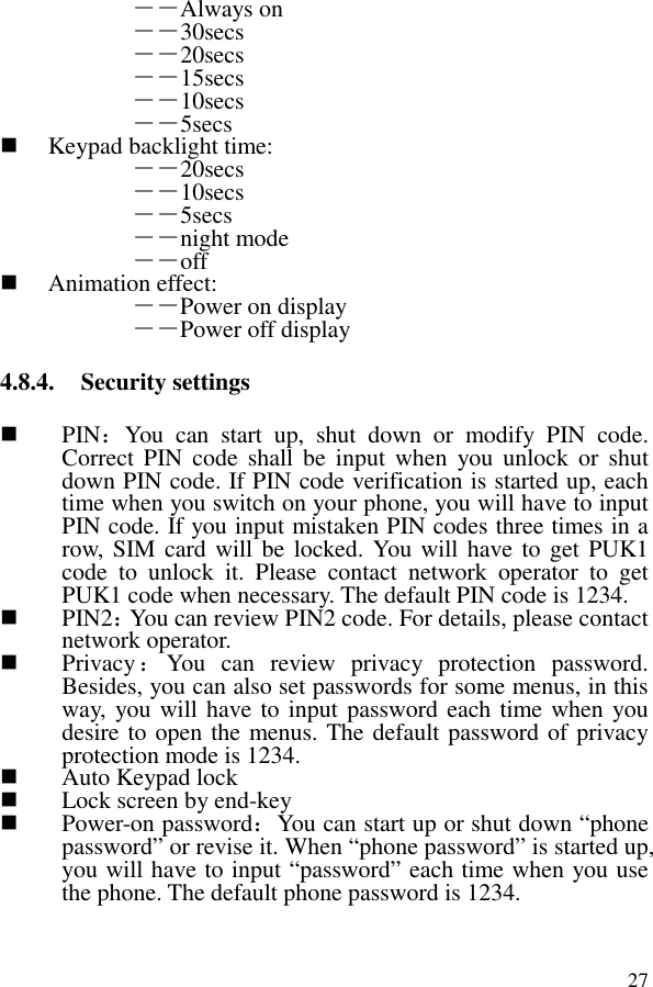 27――Always on ――30secs ――20secs ――15secs ――10secs ――5secs    Keypad backlight time:   ――20secs ――10secs ――5secs ――night mode ――off  Animation effect:   ――Power on display ――Power off display 4.8.4. Security settings  PIN：You  can  start  up,  shut  down  or  modify  PIN  code. Correct PIN  code  shall  be  input  when  you  unlock  or  shut down PIN code. If PIN code verification is started up, each time when you switch on your phone, you will have to input PIN code. If you input mistaken PIN codes three times in a row,  SIM card will be  locked. You will have to get PUK1 code  to  unlock  it.  Please  contact  network  operator  to  get PUK1 code when necessary. The default PIN code is 1234.  PIN2：You can review PIN2 code. For details, please contact network operator.  Privacy：You  can  review  privacy  protection  password. Besides, you can also set passwords for some menus, in this way, you will have to input password each time when you desire to open the menus. The default password of privacy protection mode is 1234.  Auto Keypad lock  Lock screen by end-key  Power-on password：You can start up or shut down “phone password” or revise it. When “phone password” is started up, you will have to input “password” each time when you use the phone. The default phone password is 1234. 