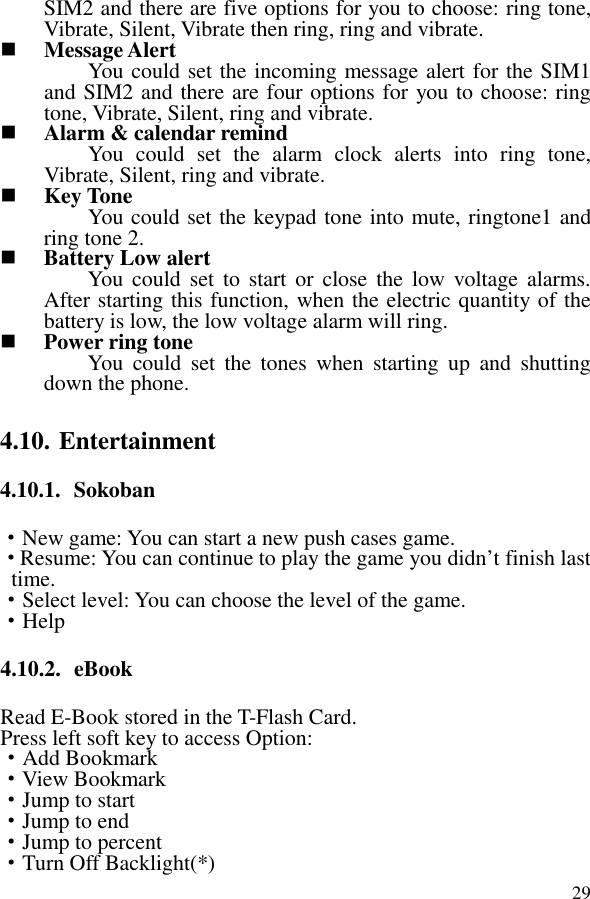  29SIM2 and there are five options for you to choose: ring tone, Vibrate, Silent, Vibrate then ring, ring and vibrate.  Message Alert You could set the incoming message alert for the SIM1 and SIM2 and there are four options for you to choose: ring tone, Vibrate, Silent, ring and vibrate.  Alarm &amp; calendar remind You  could  set  the  alarm  clock  alerts  into  ring  tone, Vibrate, Silent, ring and vibrate.  Key Tone You could set the keypad tone into mute, ringtone1 and ring tone 2.  Battery Low alert You  could  set  to start  or  close  the  low  voltage  alarms. After starting this function, when the electric quantity of the battery is low, the low voltage alarm will ring.  Power ring tone You  could  set  the  tones  when  starting  up  and  shutting down the phone. 4.10. Entertainment 4.10.1. Sokoban ·New game: You can start a new push cases game. ·Resume: You can continue to play the game you didn’t finish last time. ·Select level: You can choose the level of the game. ·Help 4.10.2. eBook Read E-Book stored in the T-Flash Card.   Press left soft key to access Option: ·Add Bookmark ·View Bookmark ·Jump to start ·Jump to end ·Jump to percent ·Turn Off Backlight(*) 