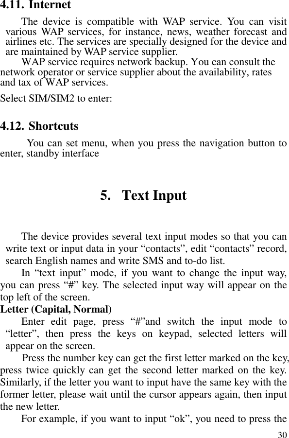  304.11. Internet The  device  is  compatible  with  WAP  service.  You  can  visit various WAP  services, for  instance, news,  weather  forecast and airlines etc. The services are specially designed for the device and are maintained by WAP service supplier.   WAP service requires network backup. You can consult the network operator or service supplier about the availability, rates and tax of WAP services.   Select SIM/SIM2 to enter: 4.12. Shortcuts   You can set menu, when you press the navigation button to enter, standby interface 5. Text Input The device provides several text input modes so that you can write text or input data in your “contacts”, edit “contacts” record, search English names and write SMS and to-do list. In “text  input”  mode,  if  you want  to change  the  input way, you can press “#” key. The selected input way will appear on the top left of the screen. Letter (Capital, Normal) Enter  edit  page,  press  “#”and  switch  the  input  mode  to “letter”,  then  press  the  keys  on  keypad,  selected  letters  will appear on the screen. Press the number key can get the first letter marked on the key, press twice quickly can  get the second letter marked on the key. Similarly, if the letter you want to input have the same key with the former letter, please wait until the cursor appears again, then input the new letter. For example, if you want to input “ok”, you need to press the 