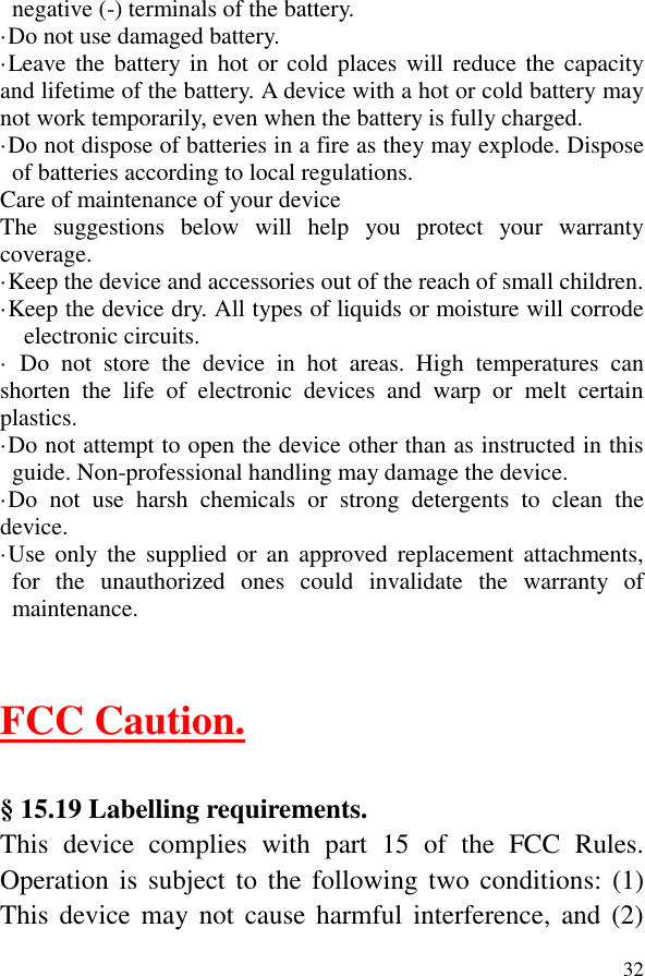  32negative (-) terminals of the battery.   ·Do not use damaged battery. ·Leave the battery in hot or cold places will reduce the capacity and lifetime of the battery. A device with a hot or cold battery may not work temporarily, even when the battery is fully charged. ·Do not dispose of batteries in a fire as they may explode. Dispose of batteries according to local regulations. Care of maintenance of your device The  suggestions  below  will  help  you  protect  your  warranty coverage.   ·Keep the device and accessories out of the reach of small children. ·Keep the device dry. All types of liquids or moisture will corrode electronic circuits. ·  Do  not  store  the  device  in  hot  areas.  High  temperatures  can shorten  the  life  of  electronic  devices  and  warp  or  melt  certain plastics. ·Do not attempt to open the device other than as instructed in this guide. Non-professional handling may damage the device. ·Do  not  use  harsh  chemicals  or  strong  detergents  to  clean  the device. ·Use  only  the  supplied or  an  approved  replacement attachments, for  the  unauthorized  ones  could  invalidate  the  warranty  of maintenance.   FCC Caution.    § 15.19 Labelling requirements. This  device  complies  with  part  15  of  the  FCC  Rules. Operation is  subject  to  the following two conditions: (1) This  device  may not  cause harmful  interference,  and  (2) 