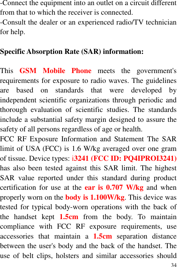  34-Connect the equipment into an outlet on a circuit different from that to which the receiver is connected. -Consult the dealer or an experienced radio/TV technician for help.  Specific Absorption Rate (SAR) information:  This  GSM  Mobile  Phone  meets  the  government&apos;s requirements for exposure to radio waves. The guidelines are  based  on  standards  that  were  developed  by independent scientific organizations through periodic and thorough  evaluation  of  scientific  studies.  The  standards include a substantial safety margin designed to assure the safety of all persons regardless of age or health. FCC  RF  Exposure  Information  and  Statement  The  SAR limit of USA (FCC) is 1.6 W/kg averaged over one gram of tissue. Device types: i3241 (FCC ID: PQ4IPROI3241) has  also  been  tested  against  this  SAR  limit.  The  highest SAR  value  reported  under  this  standard  during  product certification  for  use  at  the  ear is  0.707  W/kg  and  when properly worn on the body is 1.100W/kg. This device was tested for  typical body-worn operations with the back of the  handset  kept 1.5cm  from  the  body.  To  maintain compliance  with  FCC  RF  exposure  requirements,  use accessories  that  maintain  a  1.5cm separation  distance between the user&apos;s body and the back of the handset. The use  of  belt  clips,  holsters  and  similar  accessories  should 