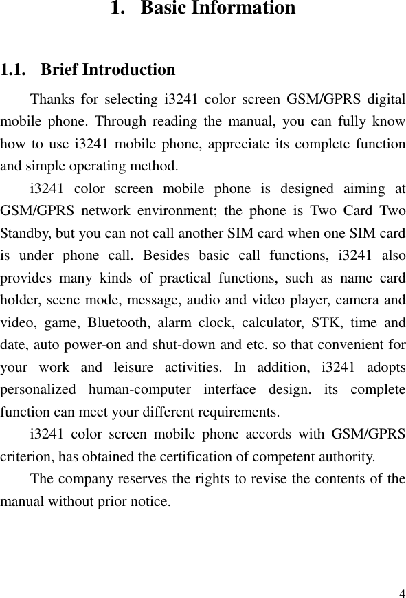  41. Basic Information 1.1. Brief Introduction Thanks  for  selecting  i3241 color  screen  GSM/GPRS  digital mobile  phone.  Through reading  the  manual,  you can fully know how to use i3241 mobile phone, appreciate its complete function and simple operating method.   i3241  color  screen  mobile  phone  is  designed  aiming  at GSM/GPRS  network  environment;  the  phone  is  Two  Card  Two Standby, but you can not call another SIM card when one SIM card is  under  phone  call.  Besides  basic  call  functions,  i3241  also provides  many  kinds  of  practical  functions,  such  as  name  card holder, scene mode, message, audio and video player, camera and video,  game,  Bluetooth,  alarm  clock,  calculator,  STK,  time  and date, auto power-on and shut-down and etc. so that convenient for your  work  and  leisure  activities.  In  addition,  i3241  adopts personalized  human-computer  interface  design.  its  complete function can meet your different requirements.   i3241  color  screen  mobile  phone  accords  with  GSM/GPRS criterion, has obtained the certification of competent authority.   The company reserves the rights to revise the contents of the manual without prior notice.   