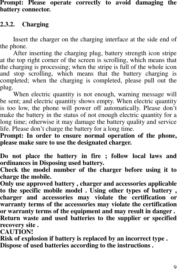  9Prompt:  Please  operate  correctly  to  avoid  damaging  the battery connector.   2.3.2. Charging Insert the charger on the charging interface at the side end of the phone.   After inserting the charging plug, battery strength icon stripe at the top right corner of the screen is scrolling, which means that the charging is processing; when the stripe is full of the whole icon and  stop  scrolling,  which  means  that  the  battery  charging  is completed;  when  the  charging  is  completed,  please  pull  out  the plug.       When electric quantity is not enough, warning message will be sent; and electric quantity shows empty. When electric quantity is  too  low,  the  phone  will  power  off automatically.  Please  don’t make the battery in the status of not enough electric quantity for a long time; otherwise it may damage the battery quality and service life. Please don’t charge the battery for a long time.   Prompt:  In  order  to  ensure  normal  operation  of  the  phone, please make sure to use the designated charger.   Do  not  place  the  battery  in  fire  ;  follow  local  laws  and ordinances in Disposing used battery. Check  the  model  number  of  the  charger  before  using  it  to charge the mobile. Only use approved battery , charger and accessories applicable to  the  specific  mobile model  .  Using  other types  of  battery  , charger  and  accessories  may  violate  the  certification  or warranty terms of the accessories may violate the certification or warranty terms of the equipment and may result in danger . Return  waste  and  used  batteries  to  the  supplier  or  specified recovery site . CAUTION! Risk of explosion if battery is replaced by an incorrect type . Dispose of used batteries according to the instructions .  