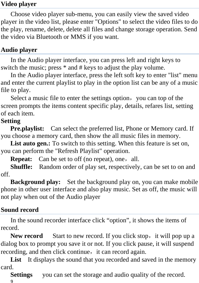 9Video player Choose video player sub-menu, you can easily view the saved video player in the video list, please enter &quot;Options&quot; to select the video files to do the play, rename, delete, delete all files and change storage operation. Send the video via Bluetooth or MMS if you want. Audio player In the Audio player interface, you can press left and right keys to switch the music; press * and # keys to adjust the play volume. In the Audio player interface, press the left soft key to enter &quot;list&quot; menu and enter the current playlist to play in the option list can be any of a music file to play. Select a music file to enter the settings option，you can top of the screen prompts the items content specific play, details, refares list, setting of each item. Setting   Pre.playlist:    Can select the preferred list, Phone or Memory card. If you choose a memory card, then show the all music files in memory. List auto gen.: To switch to this setting. When this feature is set on, you can perform the &quot;Refresh Playlist&quot; operation.   Repeat:    Can be set to off (no repeat), one，all. Shuffle:    Random order of play set, respectively, can be set to on and off.  Background play:    Set the background play on, you can make mobile phone in other user interface and also play music. Set as off, the music will not play when out of the Audio player Sound record   In the sound recorder interface click “option”, it shows the items of record. New record      Start to new record. If you click stop，it will pop up a dialog box to prompt you save it or not. If you click pause, it will suspend recording, and then click continue，it can record again. List    It displays the sound that you recorded and saved in the memory card. Settings      you can set the storage and audio quality of the record. 