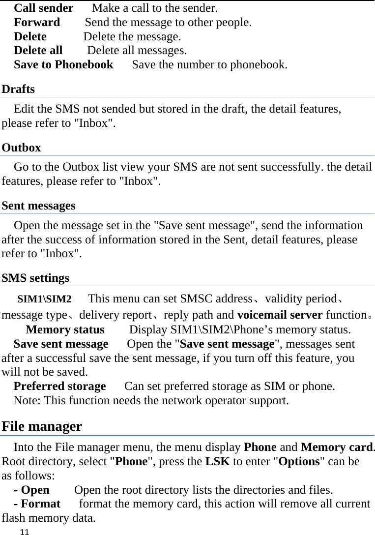 11Call sender      Make a call to the sender. Forward        Send the message to other people. Delete      Delete the message. Delete all    Delete all messages. Save to Phonebook      Save the number to phonebook. Drafts Edit the SMS not sended but stored in the draft, the detail features, please refer to &quot;Inbox&quot;. Outbox Go to the Outbox list view your SMS are not sent successfully. the detail features, please refer to &quot;Inbox&quot;.   Sent messages Open the message set in the &quot;Save sent message&quot;, send the information after the success of information stored in the Sent, detail features, please refer to &quot;Inbox&quot;. SMS settings SIM1\SIM2   This menu can set SMSC address、validity period、message type、delivery report、reply path and voicemail server function。   Memory status    Display SIM1\SIM2\Phone’s memory status. Save sent message      Open the &quot;Save sent message&quot;, messages sent after a successful save the sent message, if you turn off this feature, you will not be saved.   Preferred storage      Can set preferred storage as SIM or phone. Note: This function needs the network operator support. File manager Into the File manager menu, the menu display Phone and Memory card. Root directory, select &quot;Phone&quot;, press the LSK to enter &quot;Options&quot; can be as follows:     - Open    Open the root directory lists the directories and files.     - Format   format the memory card, this action will remove all current      flash memory data. 