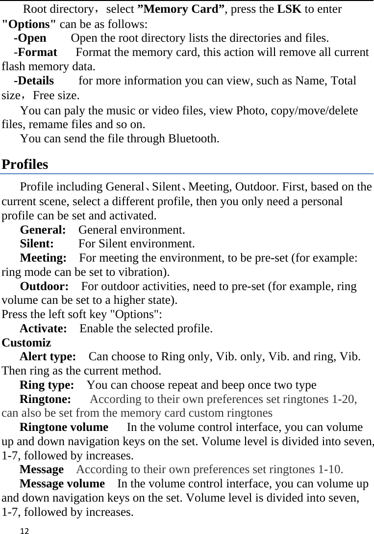 12Root directory，select ”Memory Card”, press the LSK to enter &quot;Options&quot; can be as follows:     -Open        Open the root directory lists the directories and files.     -Format      Format the memory card, this action will remove all current           flash memory data. -Details        for more information you can view, such as Name, Total size，Free size.       You can paly the music or video files, view Photo, copy/move/delete files, remame files and so on. You can send the file through Bluetooth. Profiles Profile including General、Silent、Meeting, Outdoor. First, based on the current scene, select a different profile, then you only need a personal profile can be set and activated.   General:   General environment.  Silent:     For Silent environment. Meeting:    For meeting the environment, to be pre-set (for example: ring mode can be set to vibration).   Outdoor:    For outdoor activities, need to pre-set (for example, ring volume can be set to a higher state). Press the left soft key &quot;Options&quot;:   Activate:  Enable the selected profile.   Customiz Alert type:    Can choose to Ring only, Vib. only, Vib. and ring, Vib.             Then ring as the current method. Ring type:    You can choose repeat and beep once two type Ringtone:   According to their own preferences set ringtones 1-20, can also be set from the memory card custom ringtones Ringtone volume   In the volume control interface, you can volume up and down navigation keys on the set. Volume level is divided into seven, 1-7, followed by increases. Message  According to their own preferences set ringtones 1-10. Message volume  In the volume control interface, you can volume up and down navigation keys on the set. Volume level is divided into seven, 1-7, followed by increases. 