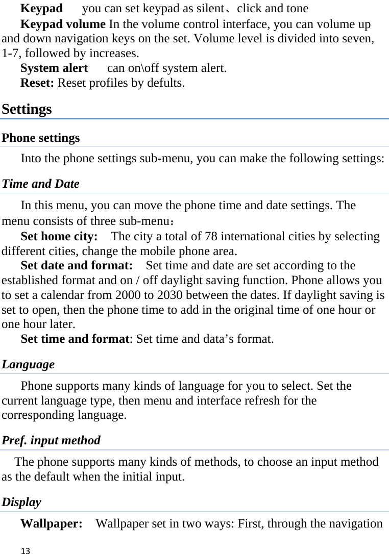 13Keypad      you can set keypad as silent、click and tone Keypad volume In the volume control interface, you can volume up and down navigation keys on the set. Volume level is divided into seven, 1-7, followed by increases. System alert   can on\off system alert. Reset: Reset profiles by defults. Settings Phone settings Into the phone settings sub-menu, you can make the following settings:   Time and Date         In this menu, you can move the phone time and date settings. The           menu consists of three sub-menu： Set home city:    The city a total of 78 international cities by selecting different cities, change the mobile phone area. Set date and format:    Set time and date are set according to the established format and on / off daylight saving function. Phone allows you to set a calendar from 2000 to 2030 between the dates. If daylight saving is set to open, then the phone time to add in the original time of one hour or one hour later.   Set time and format: Set time and data’s format. Language Phone supports many kinds of language for you to select. Set the current language type, then menu and interface refresh for the corresponding language. Pref. input method The phone supports many kinds of methods, to choose an input method as the default when the initial input. Display Wallpaper:  Wallpaper set in two ways: First, through the navigation 