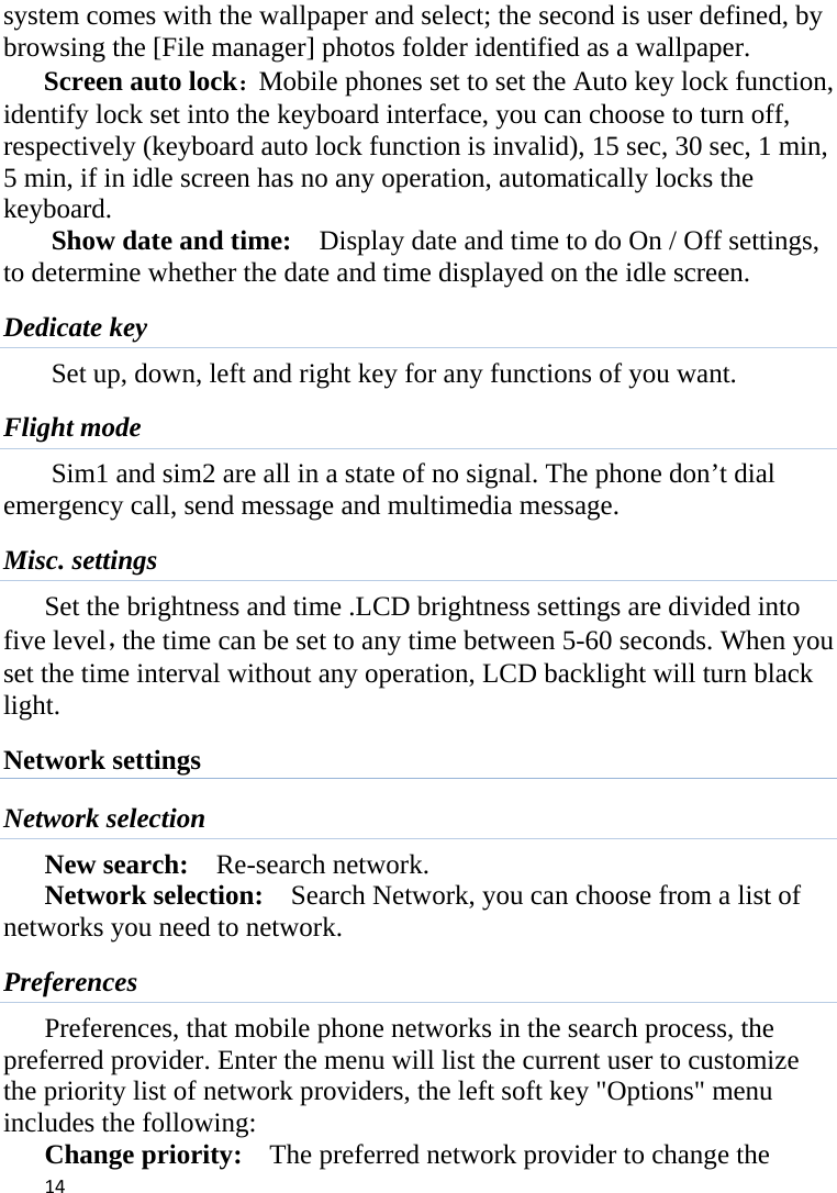 14system comes with the wallpaper and select; the second is user defined, by browsing the [File manager] photos folder identified as a wallpaper. Screen auto lock：Mobile phones set to set the Auto key lock function, identify lock set into the keyboard interface, you can choose to turn off, respectively (keyboard auto lock function is invalid), 15 sec, 30 sec, 1 min, 5 min, if in idle screen has no any operation, automatically locks the keyboard. Show date and time:    Display date and time to do On / Off settings, to determine whether the date and time displayed on the idle screen. Dedicate key Set up, down, left and right key for any functions of you want. Flight mode Sim1 and sim2 are all in a state of no signal. The phone don’t dial emergency call, send message and multimedia message. Misc. settings Set the brightness and time .LCD brightness settings are divided into five level，the time can be set to any time between 5-60 seconds. When you set the time interval without any operation, LCD backlight will turn black light.  Network settings Network selection New search:  Re-search network. Network selection:    Search Network, you can choose from a list of networks you need to network.   Preferences Preferences, that mobile phone networks in the search process, the preferred provider. Enter the menu will list the current user to customize the priority list of network providers, the left soft key &quot;Options&quot; menu includes the following:      Change priority:    The preferred network provider to change the 