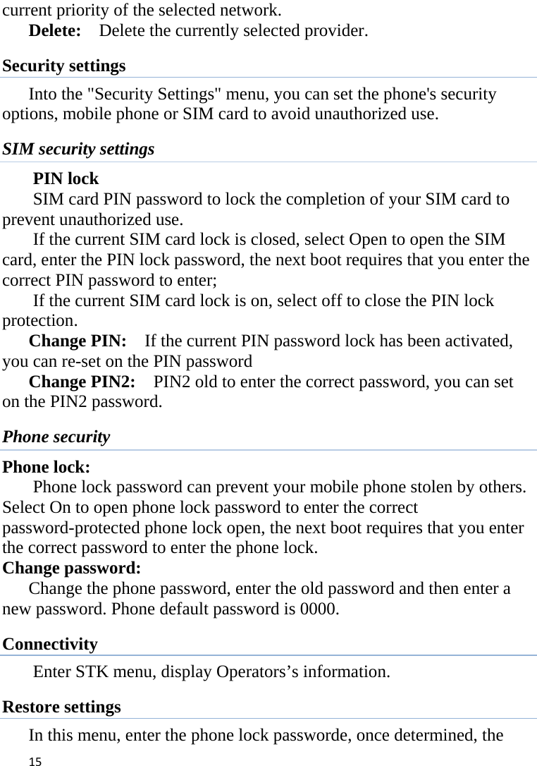 15current priority of the selected network.      Delete:    Delete the currently selected provider.   Security settings Into the &quot;Security Settings&quot; menu, you can set the phone&apos;s security options, mobile phone or SIM card to avoid unauthorized use. SIM security settings PIN lock SIM card PIN password to lock the completion of your SIM card to prevent unauthorized use.   If the current SIM card lock is closed, select Open to open the SIM card, enter the PIN lock password, the next boot requires that you enter the correct PIN password to enter;   If the current SIM card lock is on, select off to close the PIN lock protection.     Change PIN:    If the current PIN password lock has been activated, you can re-set on the PIN password   Change PIN2:    PIN2 old to enter the correct password, you can set on the PIN2 password. Phone security Phone lock: Phone lock password can prevent your mobile phone stolen by others.   Select On to open phone lock password to enter the correct password-protected phone lock open, the next boot requires that you enter the correct password to enter the phone lock.   Change password: Change the phone password, enter the old password and then enter a new password. Phone default password is 0000. Connectivity Enter STK menu, display Operators’s information. Restore settings In this menu, enter the phone lock passworde, once determined, the 