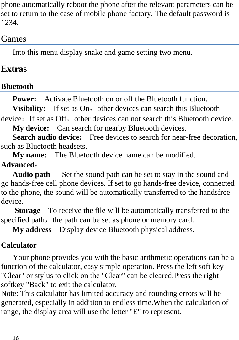 16phone automatically reboot the phone after the relevant parameters can be set to return to the case of mobile phone factory. The default password is 1234.  Games Into this menu display snake and game setting two menu. Extras Bluetooth Power:    Activate Bluetooth on or off the Bluetooth function.   Visibility:    If set as On，other devices can search this Bluetooth device；If set as Off，other devices can not search this Bluetooth device.   My device:    Can search for nearby Bluetooth devices.   Search audio device:    Free devices to search for near-free decoration, such as Bluetooth headsets.                                            My name:    The Bluetooth device name can be modified. Advanced： Audio path      Set the sound path can be set to stay in the sound and go hands-free cell phone devices. If set to go hands-free device, connected to the phone, the sound will be automatically transferred to the handsfree device.  Storage    To receive the file will be automatically transferred to the specified path，the path can be set as phone or memory card.   My address    Display device Bluetooth physical address. Calculator        Your phone provides you with the basic arithmetic operations can be a function of the calculator, easy simple operation. Press the left soft key &quot;Clear&quot; or stylus to click on the &quot;Clear&quot; can be cleared.Press the right softkey &quot;Back&quot; to exit the calculator. Note: This calculator has limited accuracy and rounding errors will be generated, especially in addition to endless time.When the calculation of range, the display area will use the letter &quot;E&quot; to represent. 