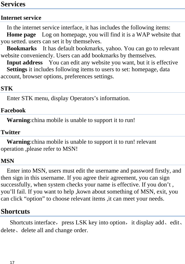 17Services Internet service In the internet service interface, it has includes the following items: Home page    Log on homepage, you will find it is a WAP website that you setted. users can set it by themselves. Bookmarks    It has default bookmarks, yahoo. You can go to relevant website conveniencly. Users can add bookmarks by themselves. Input address    You can edit any website you want, but it is effective Settings it includes following items to users to set: homepage, data account, browser options, preferences settings. STK Enter STK menu, display Operators’s information. Facebook Warning:china mobile is unable to support it to run! Twitter Warning:china mobile is unable to support it to run! relevant operation ,please refer to MSN! MSN Enter into MSN, users must edit the username and password firstly, and then sign in this username. If you agree their agreement, you can sign successfully, when system checks your name is effective. If you don’t , you’ll fail. If you want to help ,kown about something of MSN, exit, you can click “option” to choose relevant items ,it can meet your needs. Shortcuts Shortcuts interface，press LSK key into option，it display add、edit、delete、delete all and change order.    