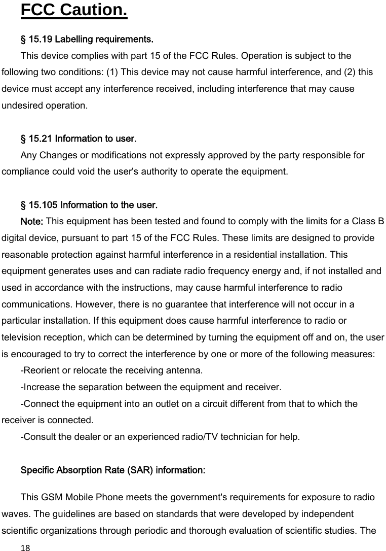 18FCC Caution.   § 15.19 Labelling requirements. This device complies with part 15 of the FCC Rules. Operation is subject to the following two conditions: (1) This device may not cause harmful interference, and (2) this device must accept any interference received, including interference that may cause undesired operation.  § 15.21 Information to user. Any Changes or modifications not expressly approved by the party responsible for compliance could void the user&apos;s authority to operate the equipment.   § 15.105 Information to the user. Note: This equipment has been tested and found to comply with the limits for a Class B digital device, pursuant to part 15 of the FCC Rules. These limits are designed to provide reasonable protection against harmful interference in a residential installation. This equipment generates uses and can radiate radio frequency energy and, if not installed and used in accordance with the instructions, may cause harmful interference to radio communications. However, there is no guarantee that interference will not occur in a particular installation. If this equipment does cause harmful interference to radio or television reception, which can be determined by turning the equipment off and on, the user is encouraged to try to correct the interference by one or more of the following measures: -Reorient or relocate the receiving antenna. -Increase the separation between the equipment and receiver. -Connect the equipment into an outlet on a circuit different from that to which the receiver is connected. -Consult the dealer or an experienced radio/TV technician for help.  Specific Absorption Rate (SAR) information:  This GSM Mobile Phone meets the government&apos;s requirements for exposure to radio waves. The guidelines are based on standards that were developed by independent scientific organizations through periodic and thorough evaluation of scientific studies. The 